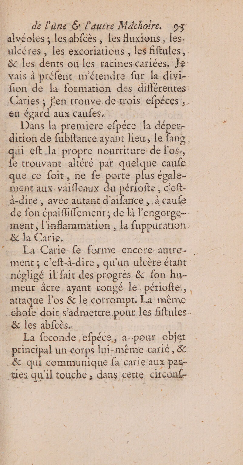 alvéoles ; lesabfcès,, Les Auxions, Les, eu égard aux caufes. qui eft.la propre nourriture de l'os., _a-dire, avec autant d’aifance ,. à caufe -&amp;-da Carie._ La Carie- fe forme encore: autre- meur âcre ayant rongé le: périofte:, attaque l’os &amp; le corrompt. La mème 4 &amp; les abfcès.. La feconde ,efpéce, a pour objer , |