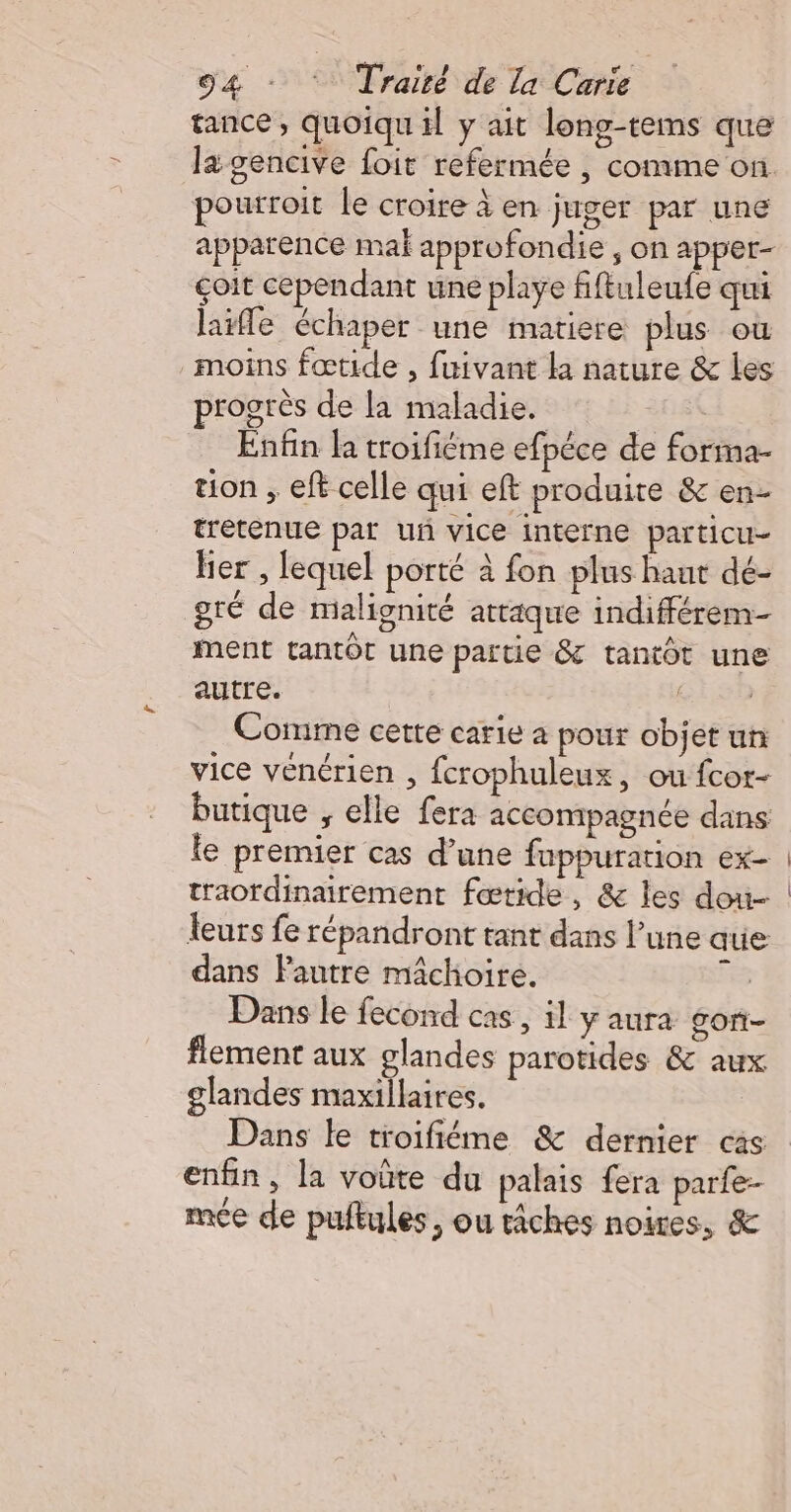 tance, quoiqu il y ait long-tems que la gencive foit refermée , comme on. pourroit le croire à en juger par une apparence mal approfondie ; on apper- çoit cependant une playe fiftuleufe qui lle échaper une matiere plus où moins fœtide , fuivant la nature &amp; les progrès de la maladie. Enfin la troifiéme efpéce de forma- tion , eft celle qui eft produite &amp; en- tretenue par uñ vice interne particu- her , lequel porté à fon plus haut dé- gré de malignité attaque indifférem- ment tantôt une partie &amp; tantôt une autre. cisn Comme cette carie a pour objet un vice venérien , fcrophuleux, ou fcor- butique , elle fera accompagnée dans le premier cas d’une fuppuration ex- traordinairement fœtide, &amp; les dou- leurs fe répandront tant dans l’une que dans Pautre mâchoire. 3 Dans le fecond cas , il y aura gon- flement aux glandes parotides &amp; aux glandes maxillaires. | Dans le troifiéme &amp; dernier cas enfin, la voûte du palais fera parfe-- mce de puftules, ou tâches noires, &amp;