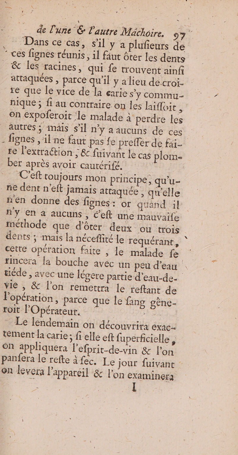 X = — Dans ce cas, sil y a plufeurs de D oi ur &amp; les racines, qui fe trouvent ainfi attaquées , parce qu'il y alieu de croi. on expoferoit le malade a perdre Les ber après avoir cautérifé, | “C'eft toujours mon principe, qu'u- en donne des fignes : Of quand il ny en a aucuns, Ceft une mauvaile fnéthode que d’ôter deux ou trois dents ; mais la néceffité Le requérant, tincera la bouche avec un peu d’eau | üéde , avec une légere partie d'eau-de- l'opération, parce que le fang gène- roit l'Opérateur, &lt; re ribé, Le lendemain on découvrira exac- tément la carie ; fielle eft fuperficielle $ on appliquera Pefprit-de-vin &amp; lon panfera le refte à fec, Le jour fuivant on levera l'appareil &amp; l'on examinera