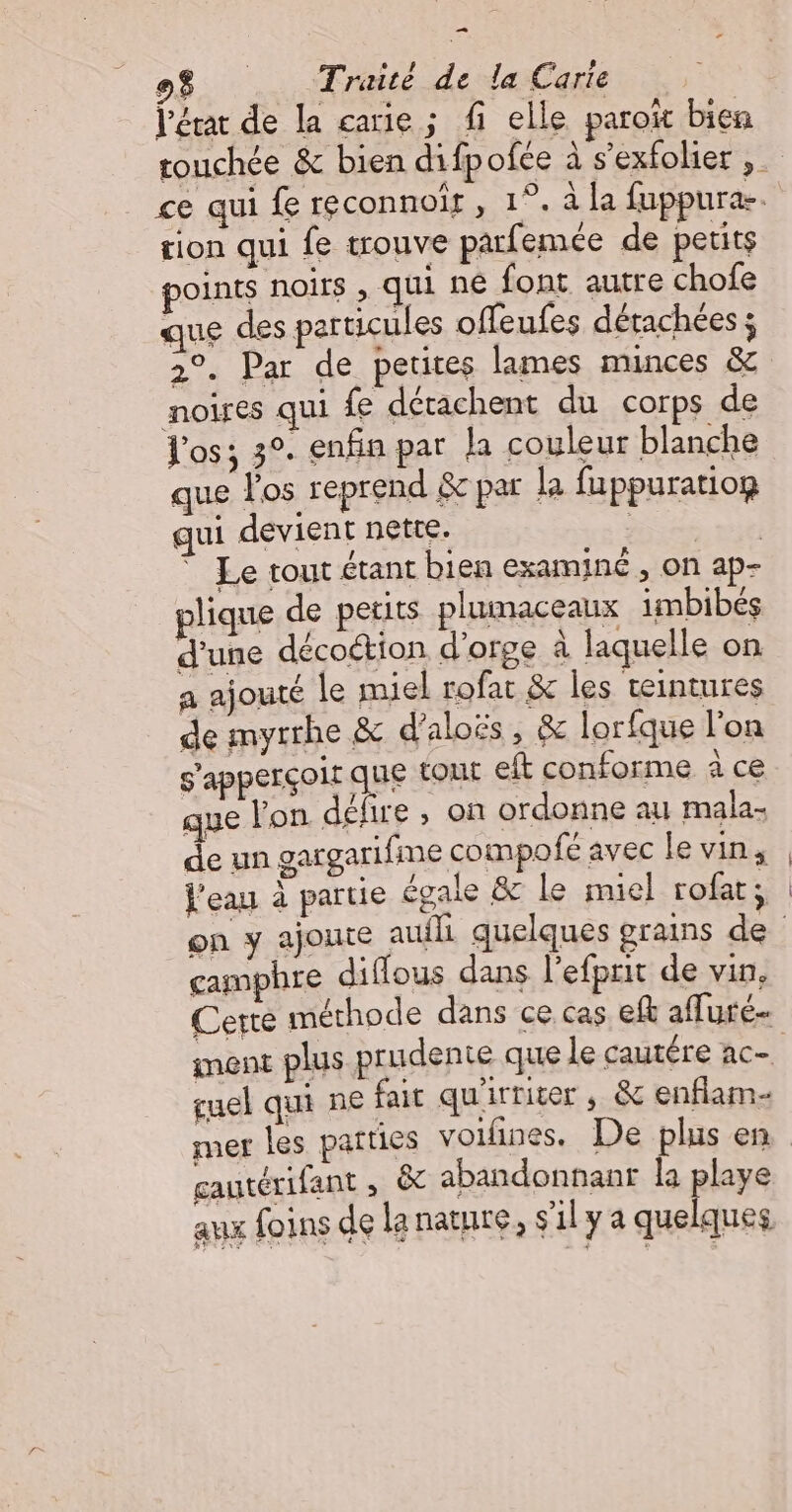 — 08 Traité de la Carie l'état de la carie ; fi elle parow bien tion qui fe trouve parfemée de petits points noirs , qui né font autre chofe que des particules offeufes dérachées ; 2°. Par de petites lames minces &amp; noires qui fe détachent du corps de Vos; 3°. enfin par la couleur blanche que l'os reprend &amp; par la fuppuratiog qui devient nette. | ” Le tout étant bien examiné , on ap- plique de peuts plumaceaux imbibés d'une décoction d'orge à laquelle on a ajouté le miel rofat &amp; les teintures de myrrhe &amp; d’aloës, &amp; lorfque lon s'apperçoir que tout eft conforme à ce que l'on délire , on ordonne au mala- de un gargarifine compofé avec le vin, l'eau à partie égale &amp; Le miel rofat ; camphre diffous dans l'efprit de vin, Cette méthode dans ce cas ef affuré- cuel qui ne fait qu'irriter , &amp; enflam- mer les parties voifñines. De plus en gautérifant , &amp; abandonnanr la playe aux foins de lanature, s'ily a quelques