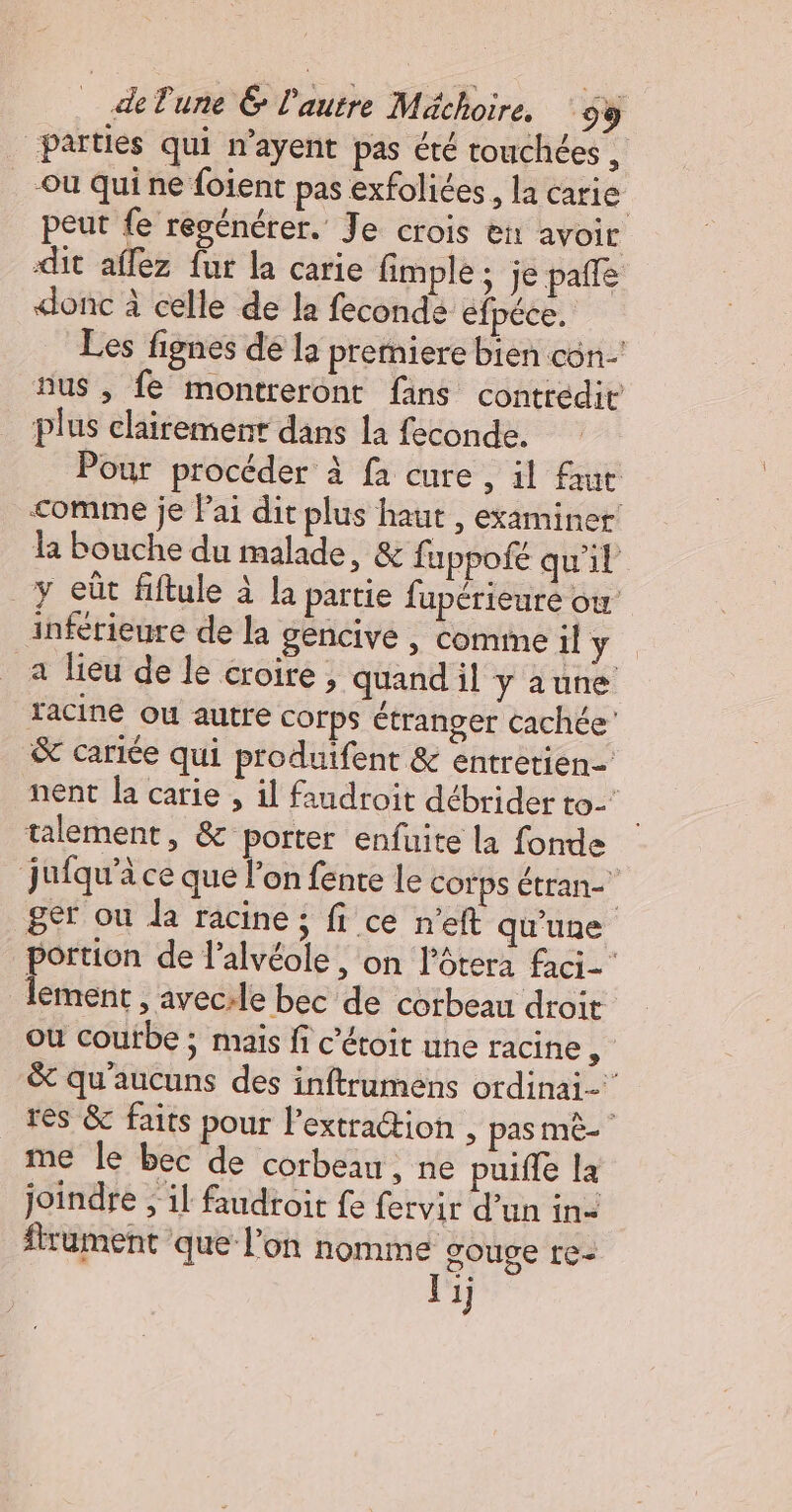 parties qui n’ayent pas été touchées, Ou qui ne foient pas exfoliées, la carie peut fe regénérer. Je crois ei avoir dit affez fur la carie fimple ; je pafle donc à celle de la fecondé éfpéce Les fignes de la prerniere bien con’ nus , fe montreront fans contredit plus clairement dans la feconde. Pour procéder à fa cure , il faut comme je lai dit plus haut , examiner! la bouche du malade, &amp; fuppofé qu'il y eût fiftule à la partie fupérieuré ou’ inférieure de la gencive , comme il y a lieu de le croire ; quand il yaune acine ou autre corps étranger cachée &amp; cariée qui produifent &amp; entretien- nent la carie , il faudroit débrider to talement, &amp; porter enfuite la fonde jufqu’à ce que l’on fente le corps étran- ger ou la racine ; fi ce n’eft qu'une portion de l’alvéole, on lôtera faci- lement , avec:le bec de corbeau droit ou courbe ; mais fi c’étoit une racine, &amp; qu'aucuns des inftrumens ordinai- res &amp; faits pour l’extration , pas mè- me le bec de corbeau, ne puiffe la joindre ; il faudroit fe fervir d’un in: frument que l’on nomme gouge re- Vi