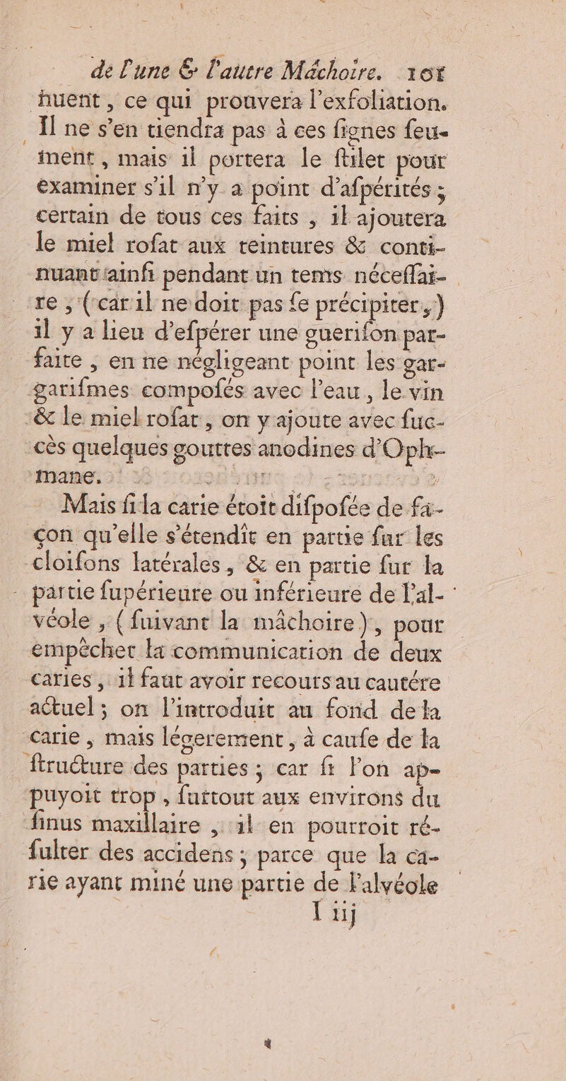 ‘ huent, ce qui prouvera l’exfoliation. Il ne s’en tiendra pas à ces fignes feu. ment , mais 1l portera le ftilet pour examiner s’il n’y a point d’afpérités ; certain de tous ces faits , il ajoutera le miel rofat aux teintures &amp; conti- nuant'ainf pendant un tems néceffai- re , (car il ne doit pas {e précipiter.) il y a lieu d’efpérer une guerifon par- faite ; en ne négligeant point les at - garifmes compoñés avec l'eau, le vin themes {38 sonne 2) 2e Mais fila carie étoit difpofée de fi çon qu'elle s’étendit en partie fur les cloifons latérales, &amp; en partie fur la véole , (fuivant la mâchoire), pour empêcher li communication de deux caries ,: 1} faût avoir recours au cautére actuel ; on l’introduit au fond dela carie , mais léserement , à caufe de la firucture des parties ; car f l'on ap- puyoit trop, fattout aux environs du finus maxillaire , il en pourroit ré- fulter des accidens ; parce que la ca- rie ayant miné une partie Le 1ij