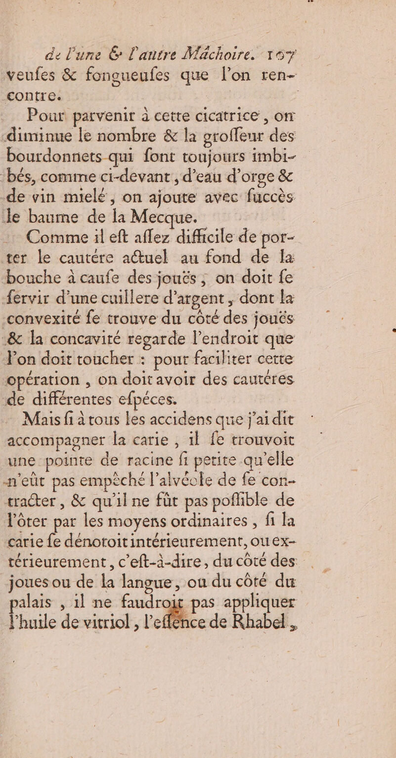 veufes &amp; fongueufes que lon ren- contre. : | Pour parvenir à cette cicatrice , om -diminue le nombre &amp; la groffeur des bourdonnets qui font toujours imbi- “bés, comme ci-devant , d’eau d’orge &amp; de vin mielé, on ajoute avec fuccès Je baume de la Mecque. Comme il eft aflez difficile de por- ter Le cautére actuel au fond de la bouche à caufe des joués, on doit fe {ervir d’une cuillere d'argent, dont la -convexité fe trouve du côté des jouës .&amp; la concavité regarde l’endroit que Pon doit toucher : pour faciliter cette opération , on doit avoir des cautéres de différentes efpéces. Mais fi à tous les accidens que j'ai dit accompagner la carie , il fe trouvoit une pointe de racine fi petite qu'elle n'eùt pas empèché l’alvéole de fe con- tracter , &amp; qu'il ne füt pas poflible de l’ôter par les moyens ordinaires , fi la carie fe dénoroitintérieurement,ouex- térieurement, c’eft-à-dire, du côté des joues ou de la langue, ou du côté du palais , il ne faudroit pas appliquer l’huile de vitriol , l'effee de Rhabel
