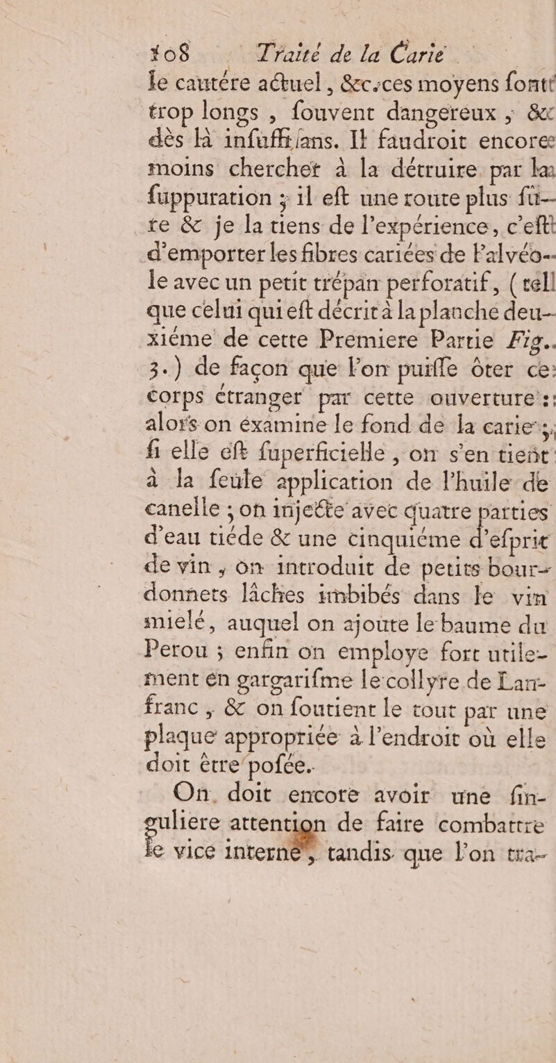le cautére actuel, &amp;c-ces moyens fontt trop longs , fouvent dangereux ; &amp;x dès R infufftians. Il faudroit encore moins cherchet à la détruire. par ka füuppuration ; il eft une route plus fü- te &amp; je la tiens de l’expérience, c’eftt d’emporter les fibres cariées de Falvéo- le avec un petit trépan perforatif, (cell que celui qui eft décrit à la planche deu xiéme de cette Premiere Partie Fig. 3.) de façon que For puïfle ôter ce: Corps ctranger par cette ouverture’: alors on éxamine le fond de la caries, fi elle cft fuperficielle , on s’en tieñt à la feule application de l'huile de canelle ; on injecte avec quatre parties d’eau tiéde &amp; une cinquiéme ebre de vin ; on introduit de petits bour- donnets lâches irnbibés dans le vin snielé, auquel on ajoute le baume du Perou ; enfin on employe fort utile- nent én gargarifme le collyre de Lan franc | &amp; on foutient le tout par une plaque appropriée à l'endroit où elle doit être’pofce. On. doit encore avoir une fin- guliere attention de faire combattre e vice interne, tandis que l’on tra-