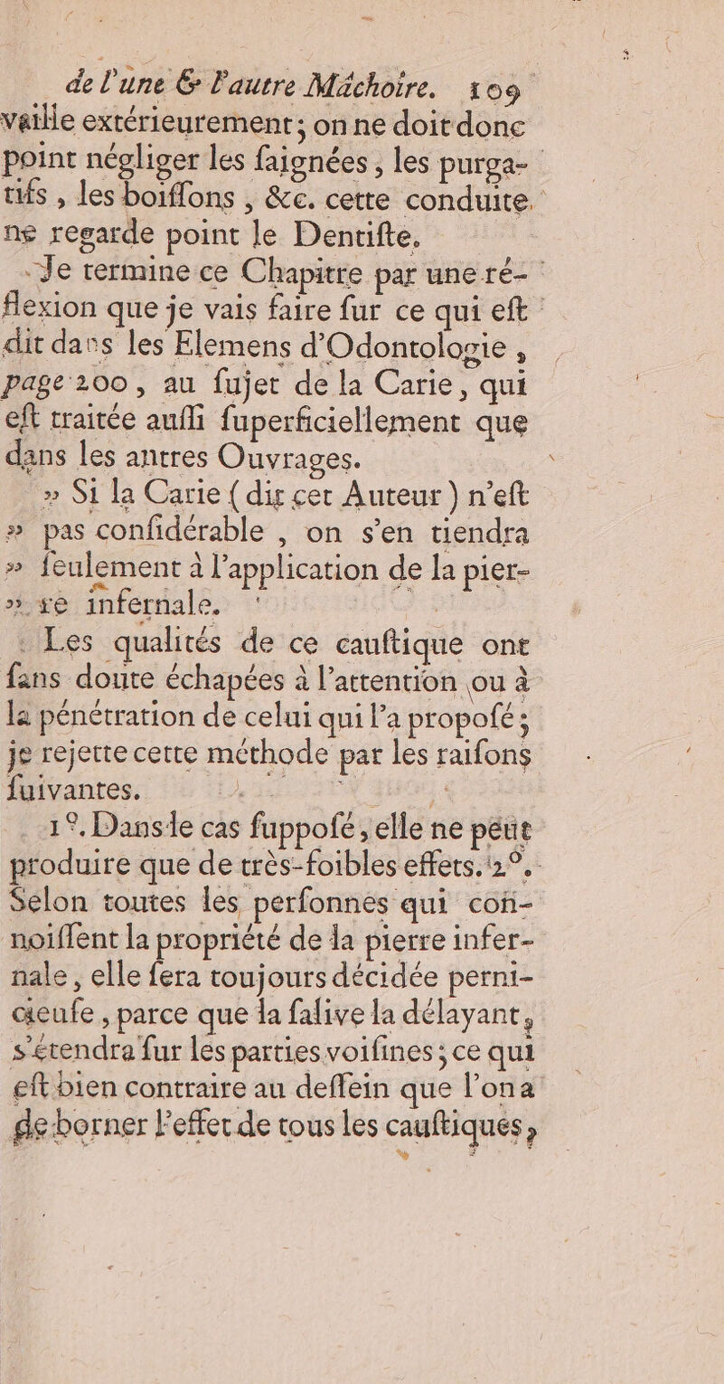 D de l'une &amp; l'autre Méchoire. 109 vatlle extérieurement; on ne doit donc point négliger les faignées , les purga- tés , les boiffons , &amp;c. cette conduite. ng regarde point le Dentifte, : -Je termine ce Chapitre par une ré- : flexion que je vais faire fur ce qui eft dit dans les Elemens d'Odontolosie , page 200 , au fujet de la Carie, qui eft traitée aufli fuperficiellement que dans les antres Ouvrages. » S1 la Carie { dis cer Auteur ) n’eft # pas confidérable , on s’en tiendra » feulement à l'application de la pier- ».xe infernale. F2 . Les qualités de ce cauftique ont fans doute échapées à l'attention ou à la pénétration de celui qui l’a propofé : je rejette cette méthode par les raifons fuivantes. PR AR 1°. Danse cas fuppofé; elle ne peut produire que de très-foibles effets. 12°. Selon toutes les perfonnes qui con- noïffent la propriété de la pierre infer- nale , elle fera toujours décidée perni- aieufe , parce que la falive la délayant, sérendra fur les parties voifines ; ce qui ef bien contraire au deffein que l’ona de borner Peffer de tous les cauftiqués, os