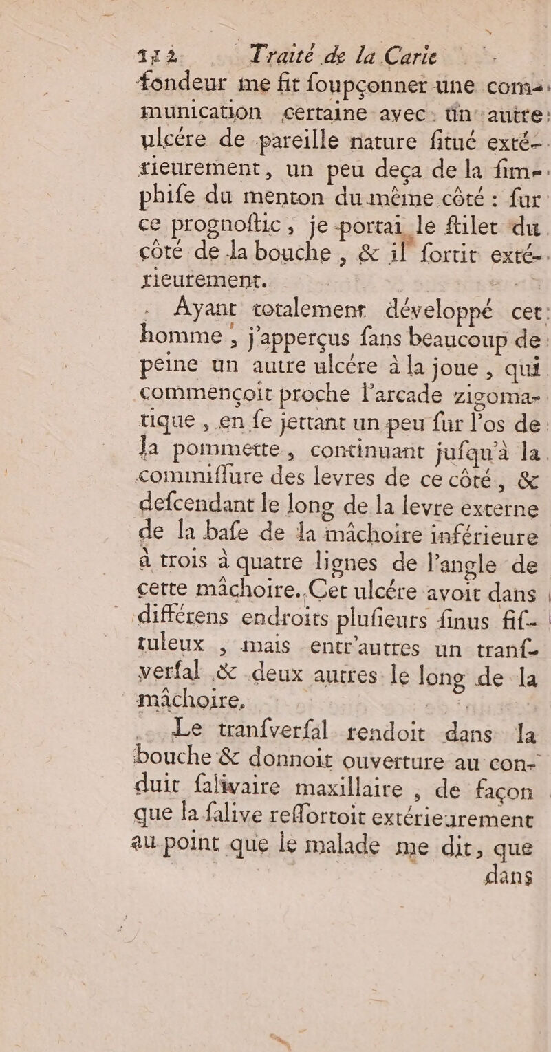 fondeur me fit foupçonner une com: munication certaine ayec: tin autte: ulcére de pareille nature fitué exté-. tieurement, un peu deça de la fim-. phife du menton du même côté : fur: ce prognoftic » je-portai le filer du. çoté de la bouche , &amp; if fortit exté-. rieurement. ny. . Ayant totalement développé cer: homme ; j'apperçus fans beaucoup de: peine un autre ulcére à la joue , qui commencçoit proche l’arcade zigoma-. tique , en fe jettant un peu fur l'os de: Ja pommette, continuant jufqu'à la. commiflure des levres de ce côté, &amp; defcendant le long de la levre externe de la bafe de la mâchoire inférieure à trois à quatre lignes de l'angle de cette mâchoire. Cet ulcére avoit dans :différens endroits plufieurs finus fif- tuleux , mais entr'autres un tranf- verfal .&amp; deux autres. le long de la machoire. où: Le tranfverfal rendoit dans la bouche &amp; donnoit ouverture au con-’ duit falivaire maxillaire , de façon que la falive reMortoit extériearement au-point que le malade me dit pre dans