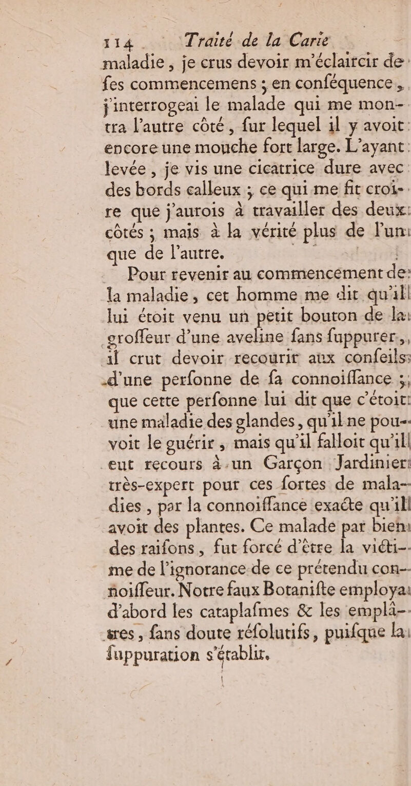 maladie , je crus devoir m'éclaircir de fes commencemens ; en conféquence j'interrogeai le malade qui me mon- tra l’autre côté, fur lequel 1l y avoit: encore une mouche fort large. L’ayant levée , je vis une cicatrice dure avec des bords calleux ; ce qui me fit croi. re que j'aurois à travailler des deux: côtés ; mais à la vérité plus de Fun: que de l’autre. Se Pour revenir au commencement de: la maladie, cet homme me dit qu'il lui étoit venu un petit bouton de la: groffeur d’une aveline fans fuppurer.,, il crut devoir recourir aux confeils: d'une perfonne de fa connoiflance ;, que certe perfonne lui dit que c’étoit! une maladie des glandes, qu'ilne pou-- voit le guérir ; mais qu’il falloit qu'il eut recours à-un Garçon Jardinier: très-expert pour ces fortes de mala- dies , par la connoïffance exacte qu'ili avoit des plantes. Ce malade par bien: des raifons, fut forcé d’être la viéti-- me de l’ignorance de ce prétendu con-- ñoifleur. Notre faux Botanifte employa: d’abord les cataplafmes &amp; les emplä-- ses , fans doute réfolutifs, puifque la: fuppuration s'établir.