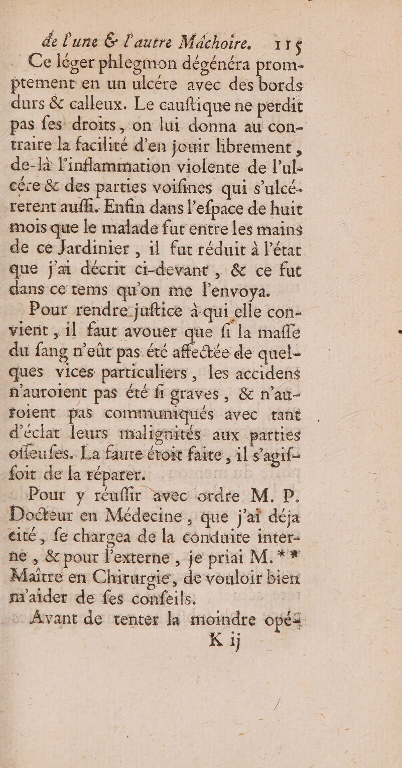 Ce léger phlegmon dégénéra prom- ptement en un ulcére avec des bords durs &amp; calleux. Le cauftique ne perdit pas fes droits, on lui donna au con- traite la facilité d’en jouir librement, de-R linflammation violente de l’ul cére &amp; des parties voifines qui s’ulcé- rerent aufhi. Enfin dans l’efpace de huit mois que le malade fur entre les mains de ce Jardinier , il fut réduit à l’étac que j'ai décrit ct-devant , &amp; ce fut clans ce tems qu'on me l'envoya. Pour rendre juftice à qui elle con- vient , 1] faut avouer que fi la malle du fang n'eûr pas été affectée de quel- ques vices particuliers , les accidens f'auroient pas été fi graves, &amp; n’au- foient pas commnuniqués avec tant d'éclat leurs malignités aux parties offeufes.. La faute évoit faire, il s’ agif- foit de [a réparer. : Pour y réuflir avec ordre M. P. Docteur en Médecine , que j'ai déja cité, fe chargea de la conduite inter. ne , &amp; pour externe , je priai M.** Maitre en Chirurgie, de vouloir bien m'aider de fes confeils. -+ Avant de tenter la moindre opéi K 1j