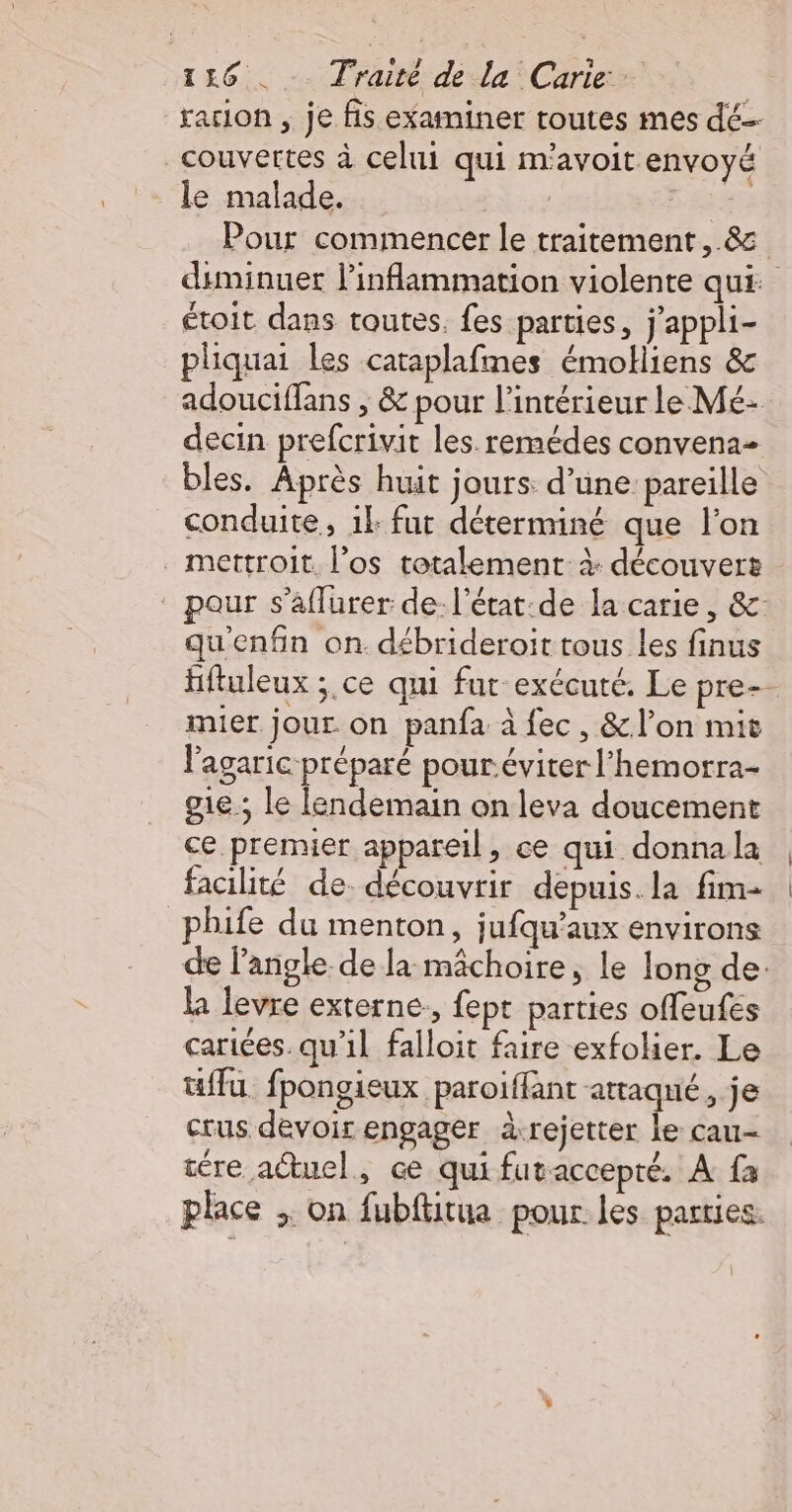 racion , je fis examiner toutes mes dé couvertes à celui qui m'avoit envoyé le malade. 44 Pour commencer le traitement, &amp; diminuer l’inflammation violente qui: étoit dans toutes. fes parties, j’appli- pliquai les cataplafmes émolliens &amp; adouciffans ; &amp; pour l’intérieur le Mé- decin prefcrivit les. remédes convena- bles. Après huit jours: d’une pareille conduite, ik fut déterminé que l'on mettroit. l’os totalement à découvert pour s’aflurer de. l'état:de la carie, &amp;: qu'enfin on débrideroit tous les finus fiftuleux ;.ce qui fur exécuté. Le pre- mier jour on panfa à fec, &amp;l’on mit lagaric préparé pour.éviter l’hemorra- gie ; le lendemain on leva doucement ce premier appareil, ce qui donnala facilité de. découvrir depuis. la fim- phife du menton, jufqu’aux environs de l'angle. de la mâchoire, le long de: la levre externe, fept parties offeufes carices. qu'il falloit faire exfolier. Le tuffu fpongieux paroiffant attaqué, je crus devoir engager à-rejetter le cau- tére actuel, ce qui futaccepté. À fa place ; on fubftitua pour les parties.