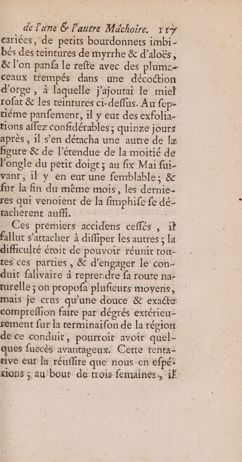 eartées, de petits bourdonnets imbi- bés des teintures de myrrhe &amp; d’aloës, &amp; l’on panfa le refte avec des plume ceaux trempés dans une décottion d'orge , à laquelle j’ajoutai le miel rofat &amp; les teinrures ci-deflus. Au ep: tiéme panfemenr, il y eut des exfolia- tions allez confidérables; quinze jours après , 1} s’en détacha une autre de lx figure &amp; de l'étendue de la moitié de Fongle du petit doist ; au fix Mai fui- vant, il y en eur une femblable; &amp; fur la fn du même mois, les dernie- res qui venoient de la fimphife fe dé- tacherent auffi. Lo pa _ Ces premiers accidens ceffés , if fallut s'attacher à diffiper les autres ; la difhculté étoit de pouvoir réunir tou tes ces parties , &amp; d'engager le con- duit falivaire à reprendre fa route na- turelle ; on propofa plufieurs moyens, mais je crus qu'une douce &amp; exacte: compreflion faite par dégrés extérieu- rement fur la terminaifon de la région. de ce conduit, pourroir avoir quel- ques fuécès avantageux. Certe renta- rive eut là réuffite que nous en efpét sions ; au bout de trois femaines. if