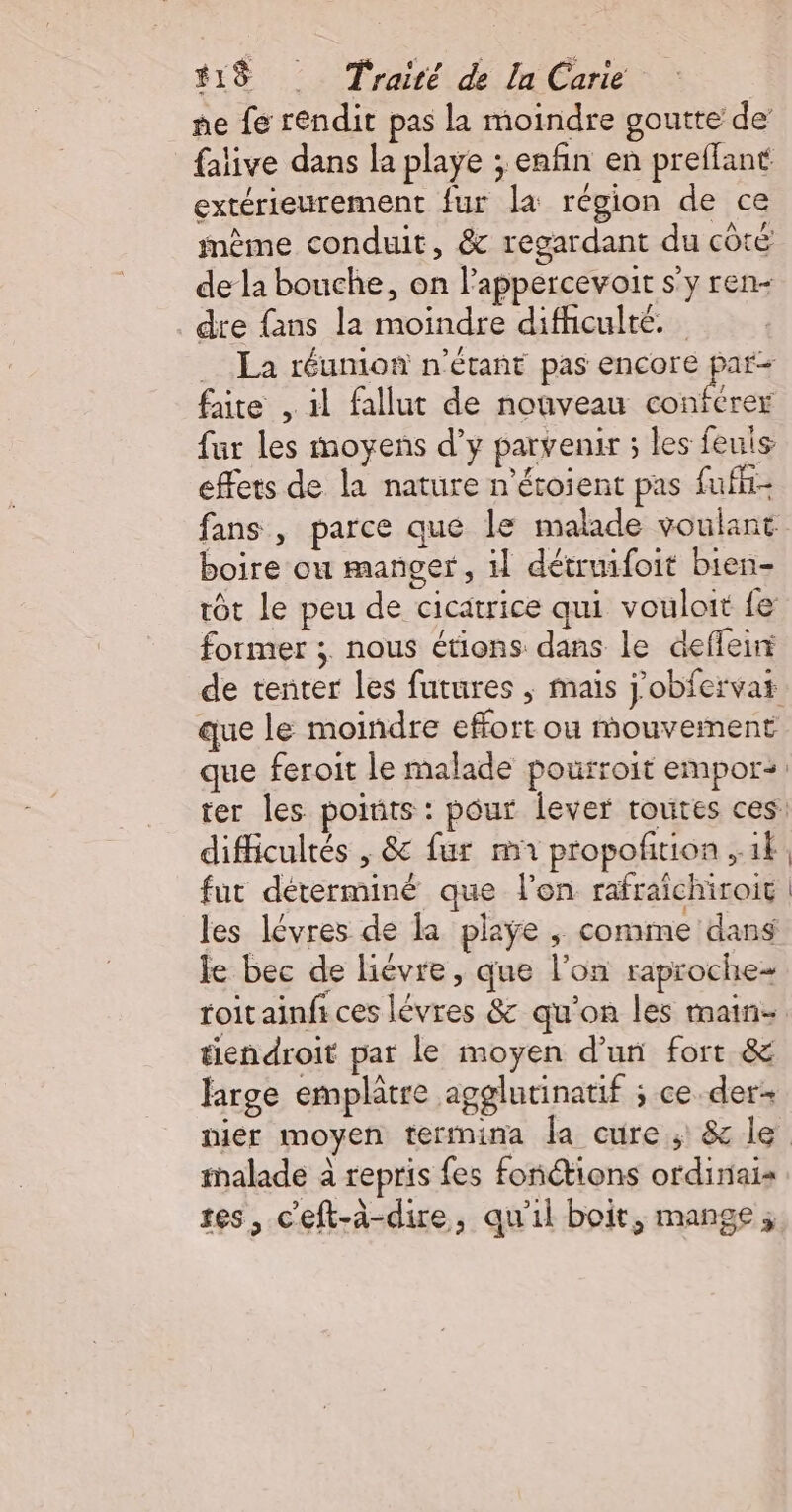 ne fe rendit pas la moindre goutte de {alive dans la playe ; enfin en preffant extérieurement fur la région de ce mème conduit, &amp; regardant du côté de la bouche, on l’appercevoit s’y ren- . dre fans la moindre difhculté. La réumon n'étant pas encore par faite , il fallut de nouveau BR fur les moyens d’y parvenir ; les feuis effets de la nature n'étoient pas fufh- fans , parce que le malade voulant boire ou manger, il détruifoit bien- rôt le peu de cicatrice qui vouloit {e former ; nous étions dans le deffeir de tenter les futures ; mais j'obfervat que le moindre effort ou mouvement que feroit le malade pourroit empor: ter les poiuts : pour lever routes ces difficultés , &amp; fur mA propofition ,.1À fut déterminé que l’on rafraichiroit les lévres de la playe , comme dans le bec de liévre, que l’on raproche- roitainfi ces lévres &amp; qu'on les main- tiendroit par le moyen d’un fort &amp; large emplâtre agglutinatif ; ce der nier moyen termina la cure; &amp; le malade à repris fes fonctions ordinais tes, c'eft-à-dire, qu'il boit, mange;