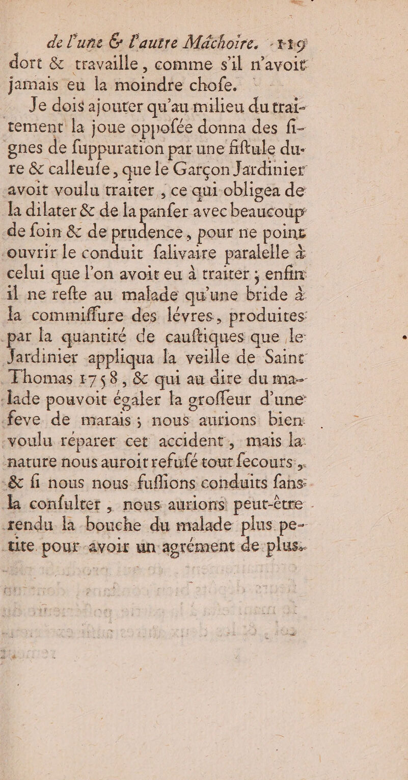 dort &amp; travaille, comme s'il n’avoit jamais eu la moindre chofe. : Je dois ajouter qu’au milieu du trai- tement la joue oppofée donna des fi- gnes de fuppuration par une fiftule du- re &amp; calleufe, que le Garçon Jardinier avoit voulu traiter, ce qui obligea de la dilater &amp; de la panfer avec beaucoup de foin &amp; de prudence, pour ne poin£ “ouvrir le conduit falivaire paralelle à celui que l’on avoit eu à traiter ; enfin: il ne refte au malade qu'une bride à la commiffure des lévres, produites: -par la quantité de cauftiques que le: Jardinier appliqua la veille de Sainr Ehomas 1758, &amp; qui au dire du ma- ‘lade pouvoit évaler la groffeur d’une feve de marais ; nous aurions bien: voulu réparer cet accident, maïs la: nature nous auroit refufé tout fecours... -&amp; fi nous nous fuflions conduits fans: k confulter | nous aurions peut-être . sendu là bouche du malade plus pe- tite pour avoir un-agrément de plus.