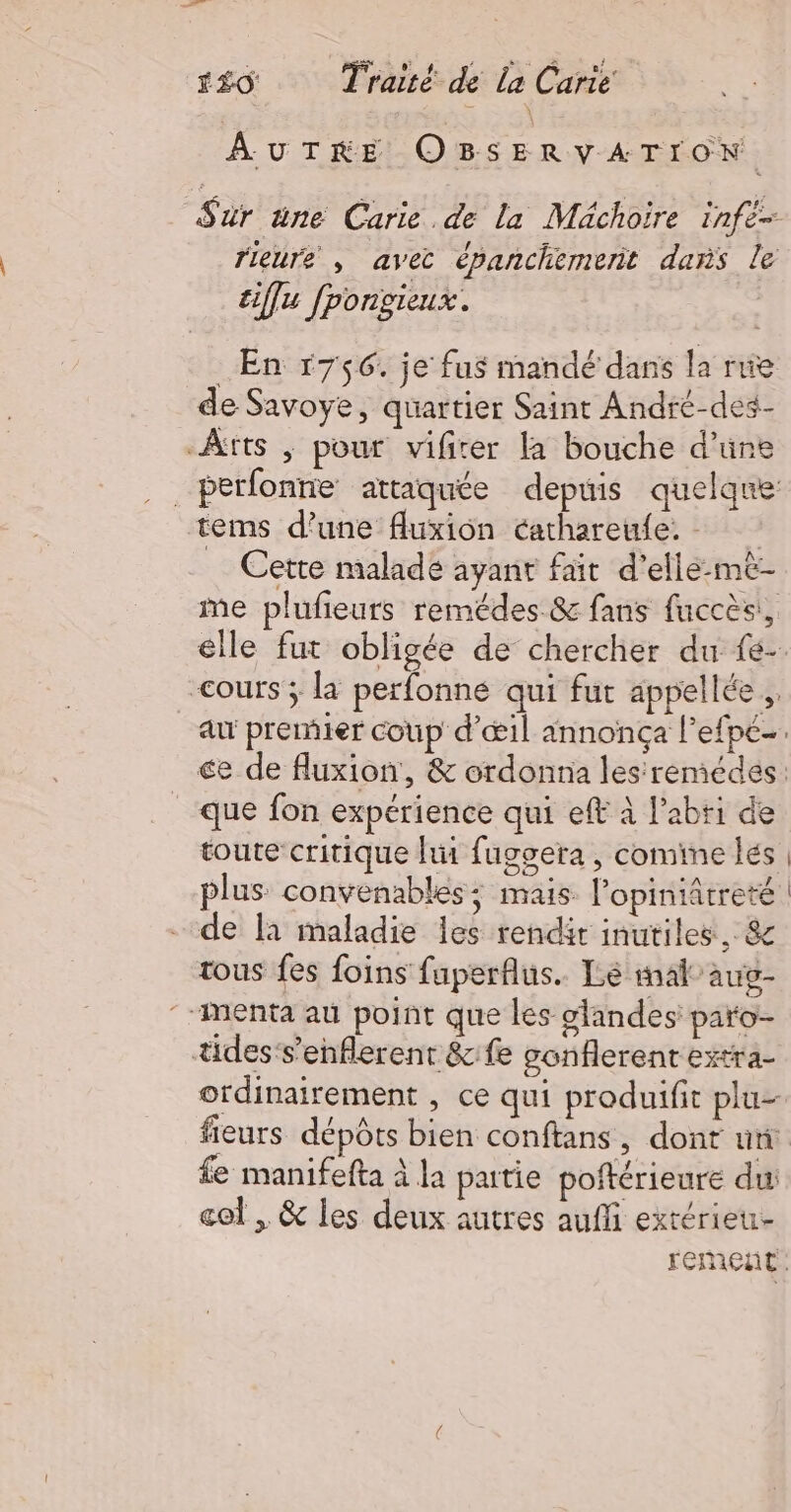 126 + Trot dé Là Cart AUTRE OBSERVATION Sur üne Carie de la Mächoire infe- rieure , avec épanchemerit dans le tiflu fpongieux. En 1756. je fus mandé dans la rie de Savoye, quartier Saint André-des- Àtts ; pour vifrer la bouche d’une _perfonne attaquée depuis quelque tems d’une fluxion cathareule. … Cette maladé ayant fait d’ellé-mè- ie plufieurs remédes &amp; fans fuccès, elle fut obligée de chercher du fé- cours ; la perfonne qui fur appellée ,. au premier coup d'œil annonça l’efpé-. €e de fluxion, &amp; ordonna les'remédes: que fon expérience qui eff à l’abti de toute critique hit fuggera , comime les | plus convenables; mais. l’opiniâtreté | de fa maladie les rendit inutiles, &amp; tous fes foins faperflus.. Lé mal” aug- “Menta au point que les glandes paro- tides‘s’enflerent &amp;:fe gonflerent extra- ordinairement , ce qui produifit plu fieurs dépôts bien conftans, dont ut fe manifefta à la patie poftérieure du col , &amp; les deux autres auffi extérieu- rement: