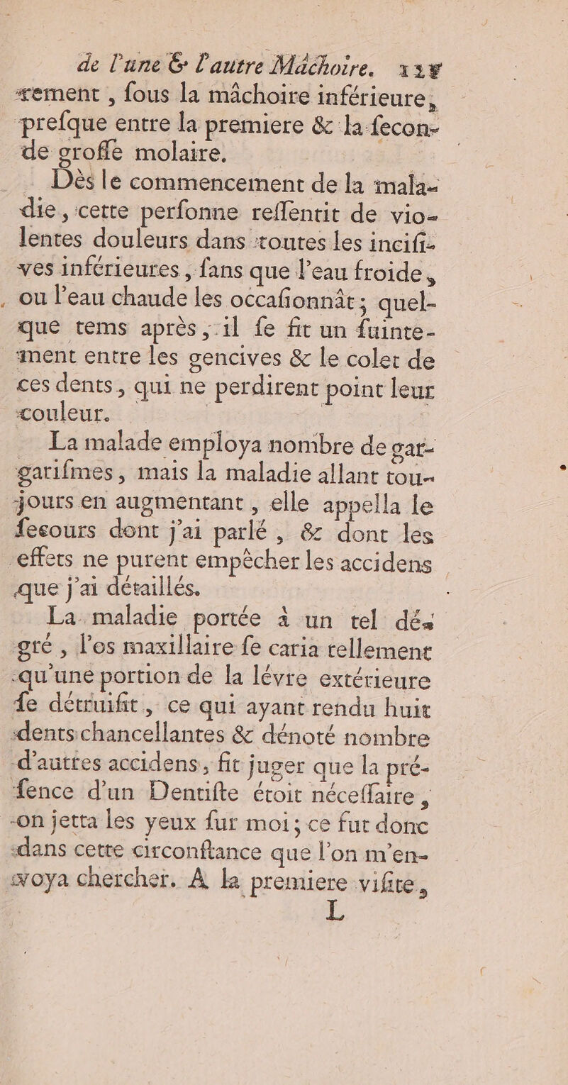 “ement , fous la mâchoire inférieure, prefque entre la premiere &amp; la fecon- de groffe molaire, , Dès le commencement de la imala- die, cette perfonne reflentit de vio- lentes douleurs dans ‘toutes les incifiz ves inférieures , fans que l’eau froide, . ou l’eau chaude les occafonnât; quel- que tems après, il fe fit un {uinte- aiment entre les gencives &amp; Le coler de ces dents, qui ne perdirent point leur couleur. | | La malade employa nombre de gar- gatifmes, mais la maladie allant tou… jours en augmentant , elle appella Le esours dont j'ai parlé , &amp; dont les effets ne purent empècher les accidens que j'ai détaillés. | La maladie portée à un tel dés gté , l'os maxillaire fe caria tellement qu'une portion de la lévre extérieure Le détuifit, ce qui ayant rendu huit ‘dentschancellantes &amp; dénoté nombre d'auttes accidens, fit juger que la pré- Æence d’un Dentifte étroit néceffare , -On jetta Les yeux fur moi; ce fur donc ‘dans cette circonflance que l’on m’en- soya chercher, À k premiere vifite,
