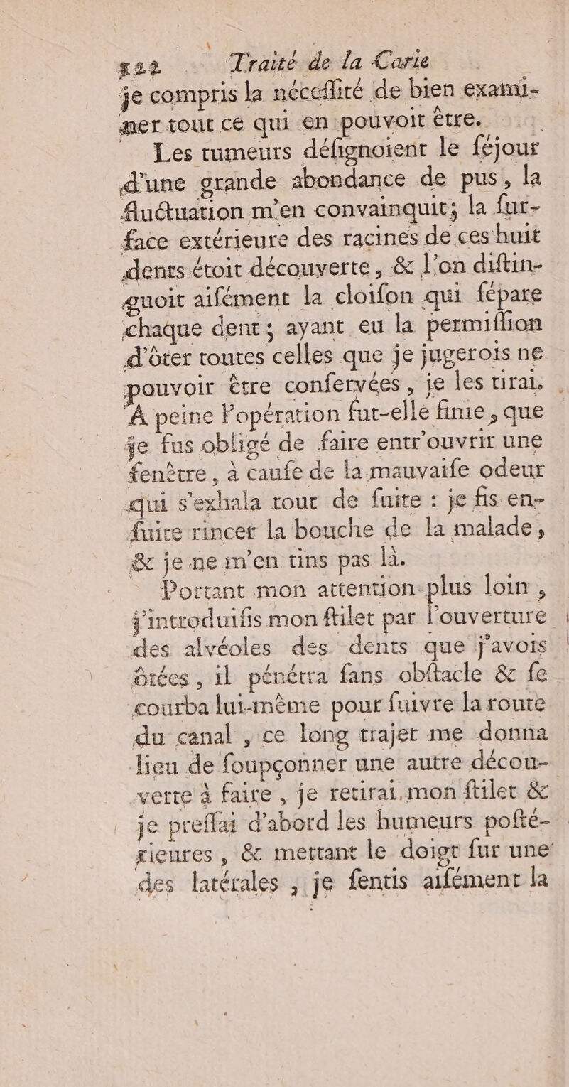 a S Lol 2? Traite de la Carie | je compris la nécefliré de bien examu- mer tout CÉ qui en ‘pouvoit être. d'une grande 2bondance de pus, la Auéuation m'en convainquit; la far- face extérieure des racines de ces huit dents étoit découverte, &amp; L'on diftin- guoit aifément la cloifon qui fépare chaque dent; ayant eu la permifhon d'ôter toutes celles que je jugeroiïs ne À peine Popération fut-elle fime , que je fus obligé de faire entrouvrir une fenêtre, à caufe de la mauvaife odeur qui s’exhala rout de fuite : je fis en- fuire rincet la bouche de la malade, &amp; jenemen tins pas la. Portant mon attention-plus loin , jintroduifis mon filet par AR des alvéoles des. dents que lj'avois Otées , il pénétra fans obftacle &amp; fe courba lui-mème pour fuivre la route du canal , ce long trajer me donna Jieu de foupçonner une autre décou- verte à faire, je retirai.mon ftlet &amp; je preffai d’abord les humeurs pofté- rieures , &amp; mettant le doigt fur une des latérales , je fentis aifément la