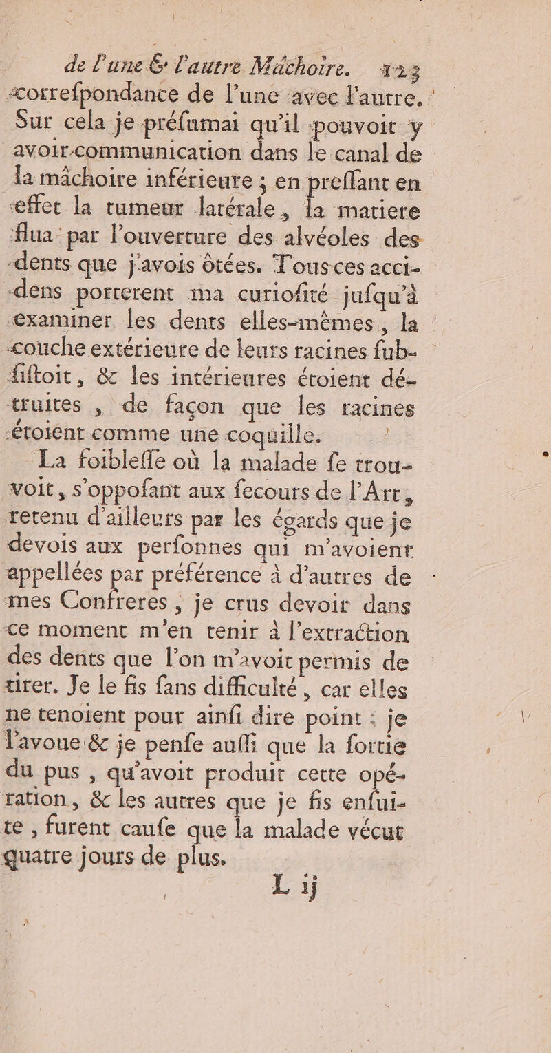 &lt;orrefpondance de l’une ‘avec l'autre. : Sur cela je préfumai qu'il pouvoit y avoir communication dans le canal de la mâchoire inférieure ; en preffant en “effet la tumeur latérale, la matiere flua par l'ouverture des alvéoles des dents que j'avois ôtées. Tousces acci- dens porterent ma curiofité jufqu’à examiner les dents elles-mêmes. la : couche extérieure de leurs racines fub- fiftoit, &amp; les intérieures éroient dé- truites , de façon que les racines -toient comime une coquille. La foiblefle où la malade fe trou- voit, s'oppofant aux fecours de l'Art, retenu d'ailleurs par les égards que je devois aux perfonnes qui m'avoient appellées Ie préférence à d’autres de mes Confreres , je crus devoir dans -&lt;e moment m'en tenir à l'extraction des dents que l’on m'avoir permis de tirer. Je le fis fans difficulté, car elles ne tenoient pour ain dire point : je Pavoue &amp; je penfe aufli que la foruie du pus , qu'avoit produit cette see ration, &amp; les autres que je fis enfui- te , furent caufe que la malade vécut quatre jours de plus. | L 1j !
