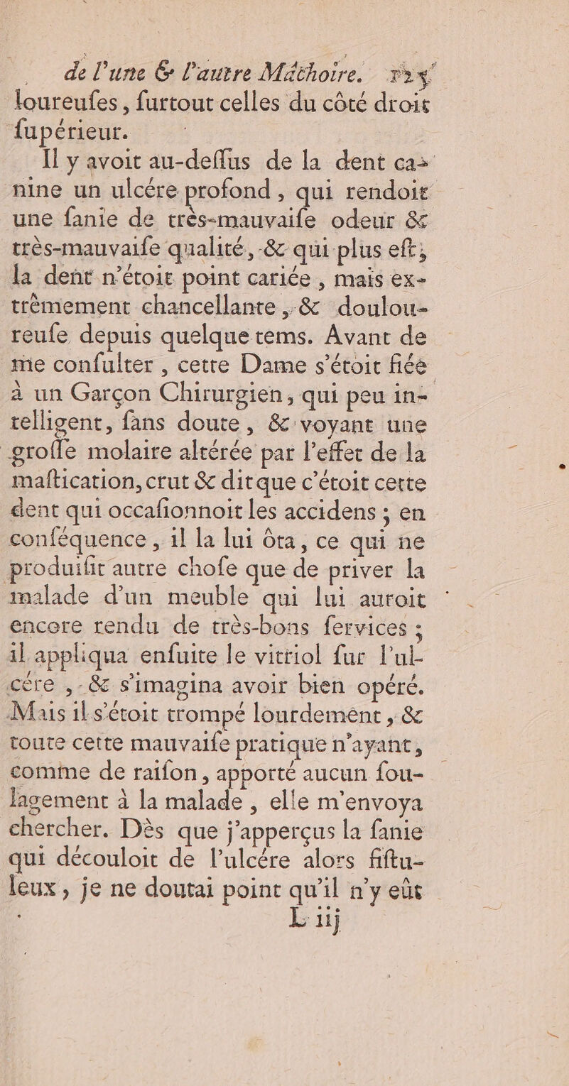 … de l'une &amp; l'autre Méthoire. 73%! loureufes, furtout celles du côté droit fupérieur. Il y avoit au-deflus de la dent cas nine un ulcére profond , qui rendoit une fanie de très-mauvaife odeur &amp; très-mauvaife qualité, -&amp; qui plus eft; la dent n’étoit point cariée , mais ex- trémement chancellante ,&amp; doulou- reufe depuis quelquetems. Avant de me confulter , cette Dame s’étoit fée à un Garçon Chirurgien, qui peu in- telligent, fans doute, &amp; voyant une -groffe molaire altérée par l'effet de la maftication, crut &amp; ditque c’étoit cette dent qui occafionnoit les accidens ; en conféquence , 1l la lui ôta, ce qui ne produifit autre chofe que de priver la malade d’un meuble qui lui auroit encore rendu de très-bons fervices ; il appliqua enfuite le vitriol fur l'ul- cère ,-&amp; s'imagina avoir bien opéré. Mais ils’étoit trompé lourdement , &amp; toute cette mauvaife pratique n'ayant, comme de raïfon, apporté aucun fou- lagement à la malade , elle m'envoya chercher. Dès que j’apperçus la fanie qui découloit de l’ulcére alors fiftu- leux , je ne doutai point qu'il n’y eût Lu)