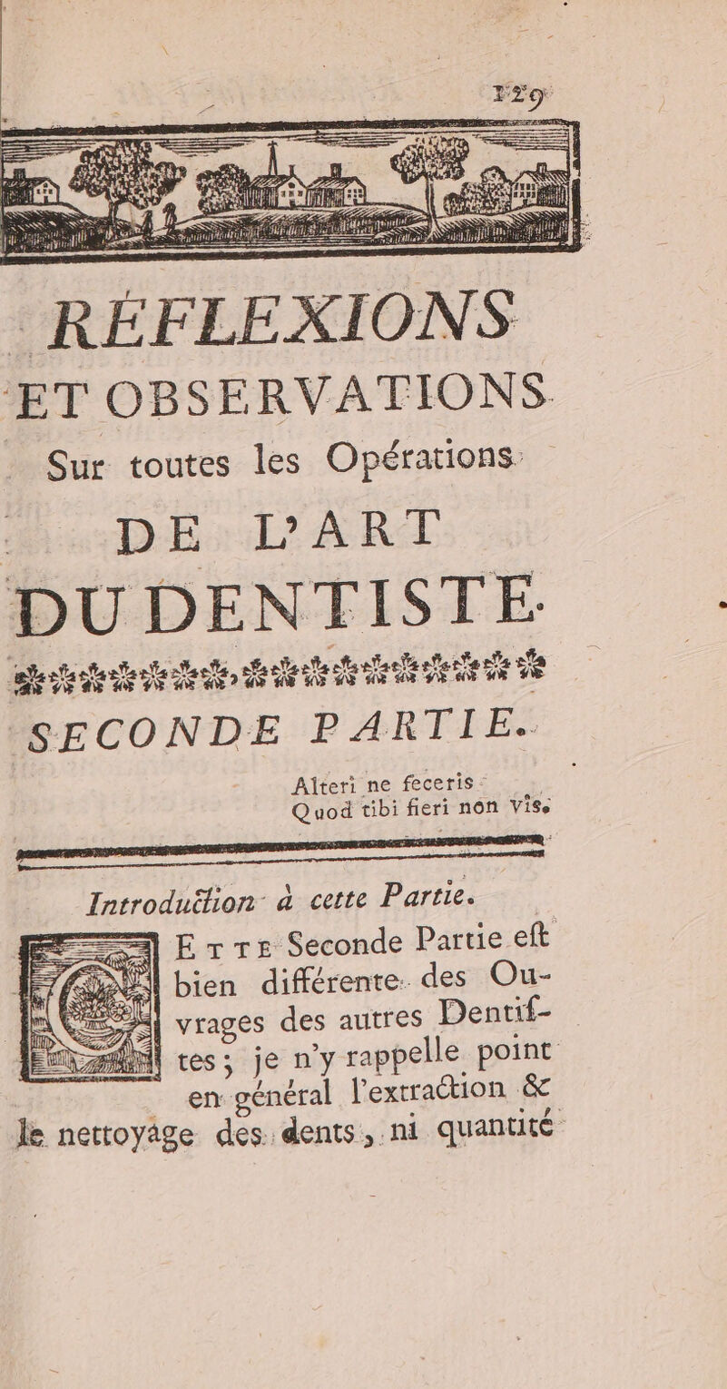 RÉFLEXIONS ET OBSERVATIONS Sur toutes les Opérations D E L'ART DU DENTISTE: ë dirt, rteteetenh fetes vi SECONDE P ÆARTVRES Alteri ne feceris” Quod tibi fieri non ViSe Ë #1 _ è £ : Introduéfion à cette Partie. el ET rs Seconde Partie eft (os) bien différente. des Ou- A QE Mi vrages des autres Dentif- Î tes; je n’y rappelle point | “en général l'extraction &amp; le nettoyige des dents, ni quantité