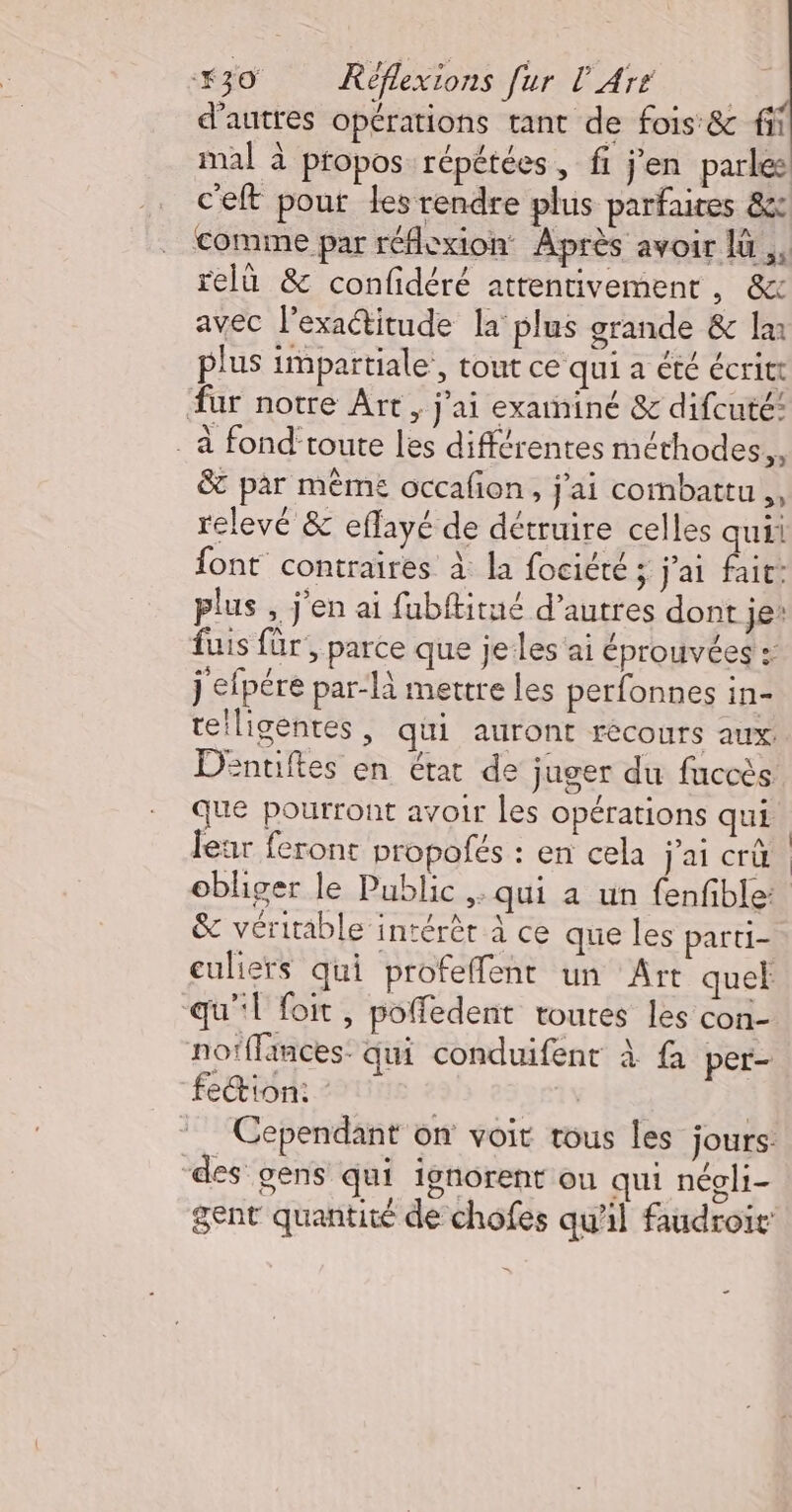 d’autres opérations tant de fois &amp; fi mal à propos répétées, fi j'en parles c'elt pout les rendre plus parfaires &amp;c Comme par réflexion Après avoir lü ,, relü &amp; confidéré attentivement, &amp;x avec l'exaétitude la plus grande &amp; Im plus impartiale’, tout ce qui a été écritt fur notre Art, j'ai examiné &amp; difcuté: . à fond‘toute les différentes méthodes it &amp; par mêmes occafon, j'ai combattu, relevé &amp; eflayé de détruire celles qui font contraires à la fociété ; j'ai fait: plus , j'en ai fubftitué d’autres dont je: fuis für, parce que jeles'ai éprouvées : j efpére par-là mettre les perfonnes in- teiligentes, qui auront recours aux DEntiftes en état de juger du fuccès que pourront avoir les opérations qui leur feront propofés : en cela j'ai crû obliger le Public ,: qui a un fenfble: &amp; véritable intérêt à ce que les parti- euliers qui profeffenr un Art quel | qu''l foit, poffedent toutes les con- nofffances: qui conduifent À fa per- fe&amp;ion: - | Cependant on voit tous les jours: ‘des gens qui ignorent où qui néoli- gent quantité de chofes qu'il faudroit’