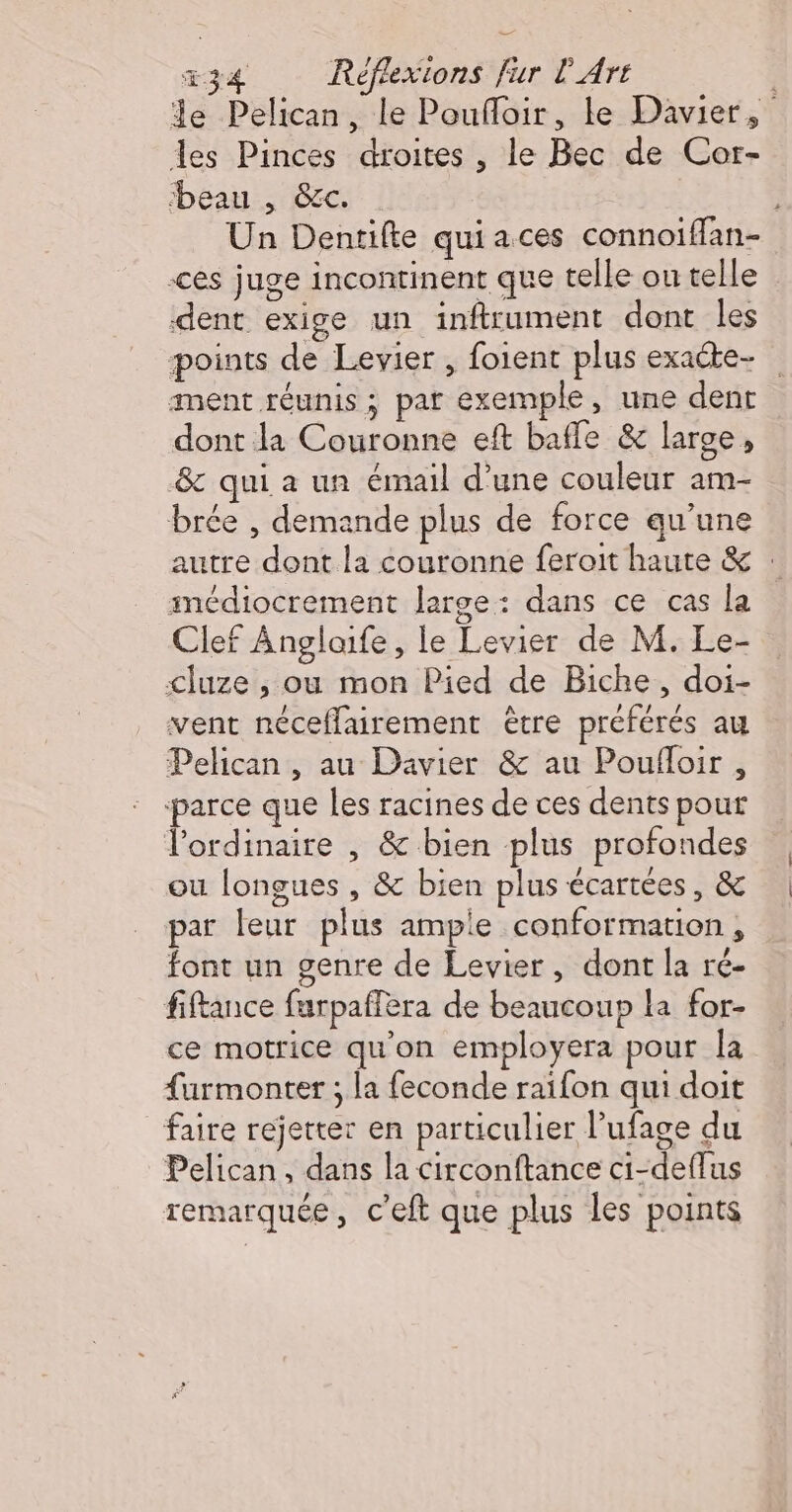 Je Pelican, le Poufloir, le Davier, des Pinces droites , le Bec de Cor- beau , &amp;c. Un Dentifte quiaces connoiffan- ces juge incontinent que telle ou telle dent exige un inftrument dont les points de Levier , foient plus exacte- ment réunis ; par exemple, une dent dont la Couronne eft baffle &amp; large, &amp; qui a un émail d’une couleur am- brée , demande plus de force qu’une autre dont la couronne feroit haute &amp; : imédiocrement large: dans ce cas la Clef Anglaife, le Levier de M. Le- cluze , ou mon Pied de Biche, doi- vent néceffairement être préférés au Pelican , au Davier &amp; au Poufloir , parce que les racines de ces dents pour l'ordinaire , &amp; bien plus profondes ou longues , &amp; bien plus écartées, &amp; par leur plus ample conformation, font un genre de Levier, dont la ré- fiftance furpaffera de beaucoup la for- ce motrice qu'on employera pour la furmonter ; la feconde raïifon qui doit faire rejetter en particulier l’ufage du Pelican, dans la circonftance ci-deffus remarquée, c’eft que plus les points