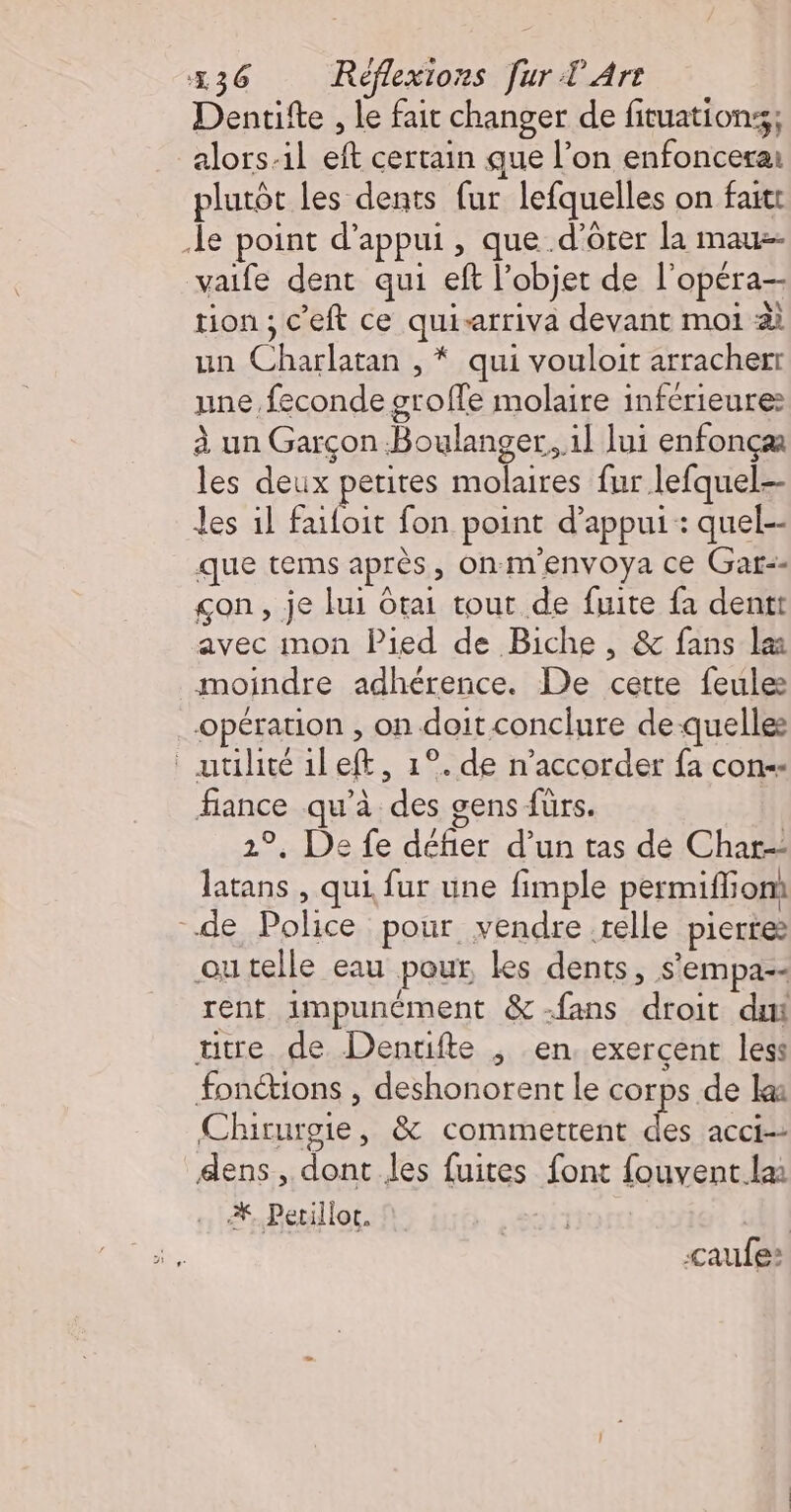 Dentifte , le fait changer de fituationss; alors-il eft certain que l’on enfoncerai plutôt les dents fur lefquelles on faitt le point d'appui, que d’orer la maus- vaife dent qui ef l’objet de l'opéra tion ; c'eft ce quisarriva devant moi 2 un Charlatan , * qui vouloit arracherr une feconde groffe molaire inférieure: à un Garçon Boulanger, il lui enfonçæ les deux petites molaires fur lefquel.-- les il failoit fon point d'appui : quel-- que tems après, onmenvoya ce Gar-- çon, je lui Otai tout de fuite fa dent avec mon Pied de Biche, &amp; fans læ moindre adhérence. De cette feules opération , on doit conclure de quelles utilité ileft, 1°. de n’accorder fa con-= fiance qu’à des gens fürs. 2°, De fe défier d’un tas de Char-- latans , qui fur une fimple permiffiom de Police pour vendre relle pierre outelle eau pour les dents, s'empa-- rent impunément &amp;-fans droit dut üutre de Denuifte , en. exercent less fonétions , deshonorent le corps de la: Chirurgie, &amp; commettent des acci-- dens, dont les fuites font fouvent.la % Petillot. | caufe: