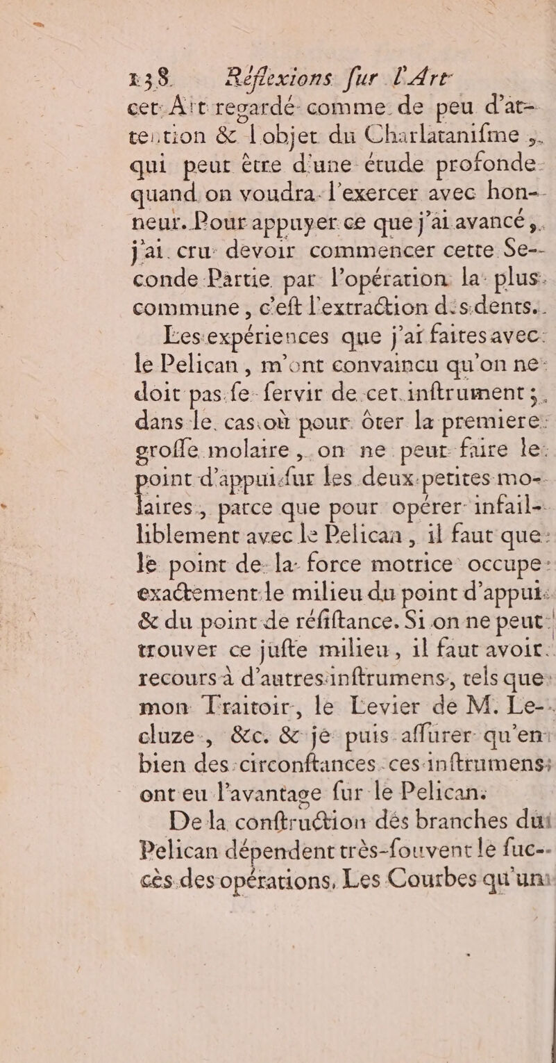 cet: Aït regardé comme de peu d’at- tetion &amp; l'objet du Charlatanifme .. qui peut être d'une étude profonde. quand on voudra. l'exercer avec hon-- neur. Pour appuyer ce que j’aiavancé,, j'ai. cru: devoir commencer certe Se-- conde Partie par l'opération la: plus. commune , c'eft l'extraction d's.dents.. Éesexpériences que j'ar faitesavec le Pelican , m'ont convaincu qu'on ne: doit pas. fe fervir de cet.inftrument;. dans le. casioù pour ôter la premiere: grofle molaire ,.on ne peur fure le: CR d’appuidur les deux.petites mo- aires, parce que pour opérer: infail- liblement avec le Pelicaa , il faut que: le point de: la: force motrice occupe: exactement.le milieu du point d'appui: &amp; du point de réfiftance. Si on ne peut trouver ce jufte milieu, il faut avoir. recours à d’autresinftrumens, els que: mon Traitoir, le Levier de M. Le-. cluze, &amp;c. &amp; je puis affurer qu'en: bien des:circonftances. ces inftrnmens: ont eu l'avantage fur le Pelican. De la conftruétion dés branches dut Pelican dépendent très-fouvent le fuc-- cès.des opérations, Les Courbes qu'un