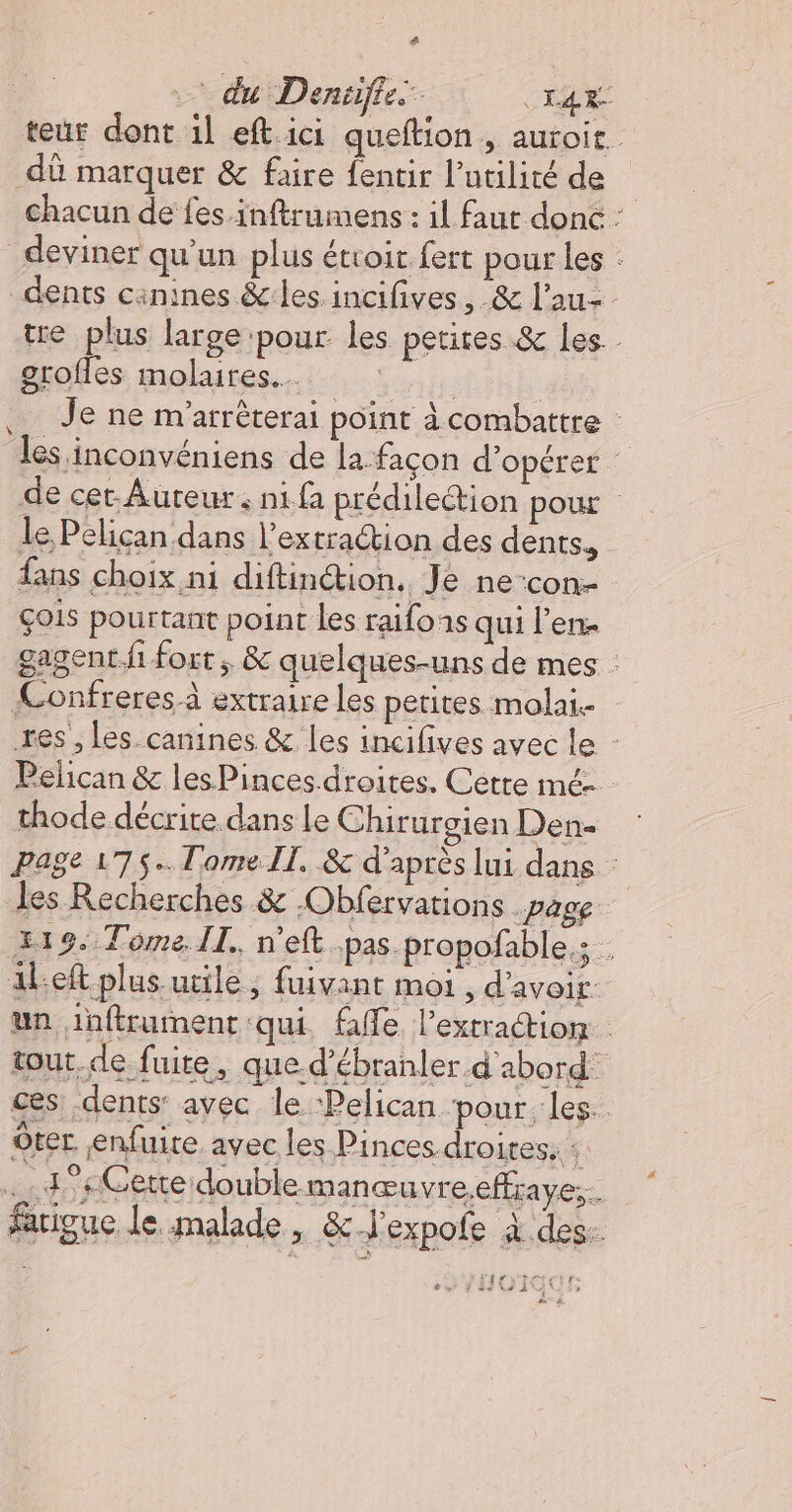 … du Denifie mis teur dont il eft ici queftion , auroit. dû marquer &amp; faire fentir l'utilité de chacun de fes.inftrumens : il faut donc : deviner qu'un plus étroir fert pour les : dents cinines &amp; les incifives, &amp; l'au- tre plus large:pour les petites &amp; les - grofles molaires.…. | | Je ne m'arrêterai point à combattre les inconvéniens de la façon d'opérer de cet-Auteur : ni fa prédilection pour le Pelican dans l’extraétion des dents, fans choix ni diftinétion.. Je ne-con- ÇOis pourtant point les raifons qui l'en. gagent fi fort ; &amp; quelques-uns de mes : Confreres à extraire les petites molai. res’, Les canines &amp; les incifives avec le - Pelican &amp; les Pinces.droites. Cétre mé- thode décrite dans Le Chirurgien Den&lt; Page 175... Tome Il. &amp; d’après lui dans : les Recherches &amp; -Obfervations page 319. Tome IT. n'eft pas propofable,; . aleft plus utile, fuivant moi , d'avoir. un inftrument qui fe l'extraction tout de fuite, que d’ébranler d'abord: ces: dents: avec le ‘Pelican ‘pour. les. Ôter enfuire avec les Pinces droites: 1 .. d°#Gerte double manœuvre.effraye;. farigue le malade, &amp;J'expofe à des.. rtrir f 8» JHGIC , t æ à ù