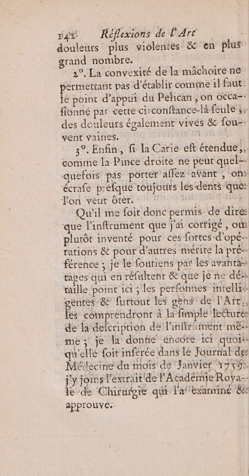 xxx Réflexions de l'Aré douleurs plus violentes à en plus grand nombre, 2°. La convexité de la mâchoire ne permettant pas d'établir comme il faut: lé point d'appui du Pélican , on occa=: fionné par cette ci: conftance-là feule';; des deuleurs également vives &amp; fou-- vent vaines. LES 3°. Enfin, fi la Carie eft étendue, comme la Pince droite né peut quel-- quefois pas pôtter affez aÿant , on écrafe prefqué toujours les-dents que: on ‘véut Gtérs #21 JUIN INR SOU SIOE Qu'il me foit donc permis de diré que lPinftrument que j'ai corfigé , oui plutôt inventé pour ces fortes -d’opé-- rations &amp; pour d'autres “mérité la pré- férence ; je le foutiens pat Les avanta- tapes qui en réfulrenr &amp;'que je ne dé: taille point 1ct ses perfonnes: intelli gentes-&amp; furtout les gens de l'Art. ls comprendront à la fumplé Tecturee de la defcription de Pinfert ment mê-- me; je la donhe encore ici quoi qu'ellé foit inferée dans le Journal dge Médecine du mois de Janvier 17501 j'y joins l'exirait de l'Académie Roÿa-- le de Chirurgte qui l'afexarnine &amp; approuve.