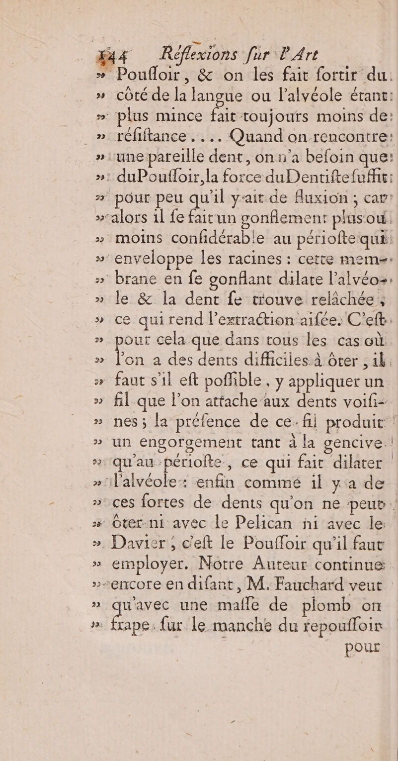 23 22 22 23 33 32 Poufloir, &amp; on les fait fortir du. coté de la langue ou l’alvéole étant: plus mince fait toujours moins de: réfiftance . . .. Quand on rencontre: pour peu qu'il yait de fluxion ; car’ O le &amp; la dent fe trouve relâchée ; ce qui rend l’extration aifée. C’eft.: our cela que dans tous les cas où es a des dents difficiles: à ôter , 4k, nes ; la préfence de ce fii produit : un engorgement tant à la gencive.! qu'au -périofte, ce qui fait dilater ces fortes de dents qu’on ne peur. employer. Notre Auteur continue AA une malle de plomb oft rape: fur le manche du fepoufloir pour