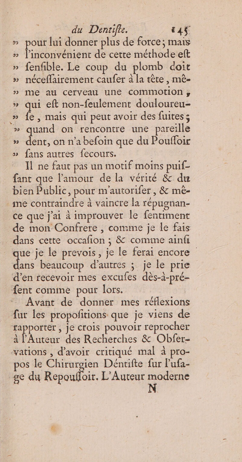 du Dentifie. 144 # pouf lui donner plus de force; mais # linconvénient de cette méthode eft » fenfble. Le coup du plomb doit »# néceflairement caufer à la tête , mê- » me au cerveau une comimotion y » qui eft non-feulement douloureu- » fe, mais qui peut avoir des fuites; # quand on rencontre une pareille de on n’a befoin que du Pouffoir » fans autres fecours. | : Il ne faut pas un motif moins puif- fant que l'amour de la vérité &amp; du bien Public, pour m'autorifer, &amp; mé- me contraindre à vaincre la répugnan- ce que j'ai à improuver le fentiment de mon Confrere , comme je le fais _ dans cette occafion ; &amp; comme ainfi ue je le prevois, je le ferai encore dun beaucoup d’autres ; je le prie d'en recevoir mes excufes dès-à-pré- fent comme pour lors. | Avant de donner mes réflexions fur les propofitions que je viens de rapporter , je crois pouvoir reprocher à l'Auteur des Recherches &amp; Obfer- _-vations , d’avoir critiqué mal à pro- pos le Chirurgien Déntifte fur l'ufa- ge du Repoufloir. L'Auteur moderne 93