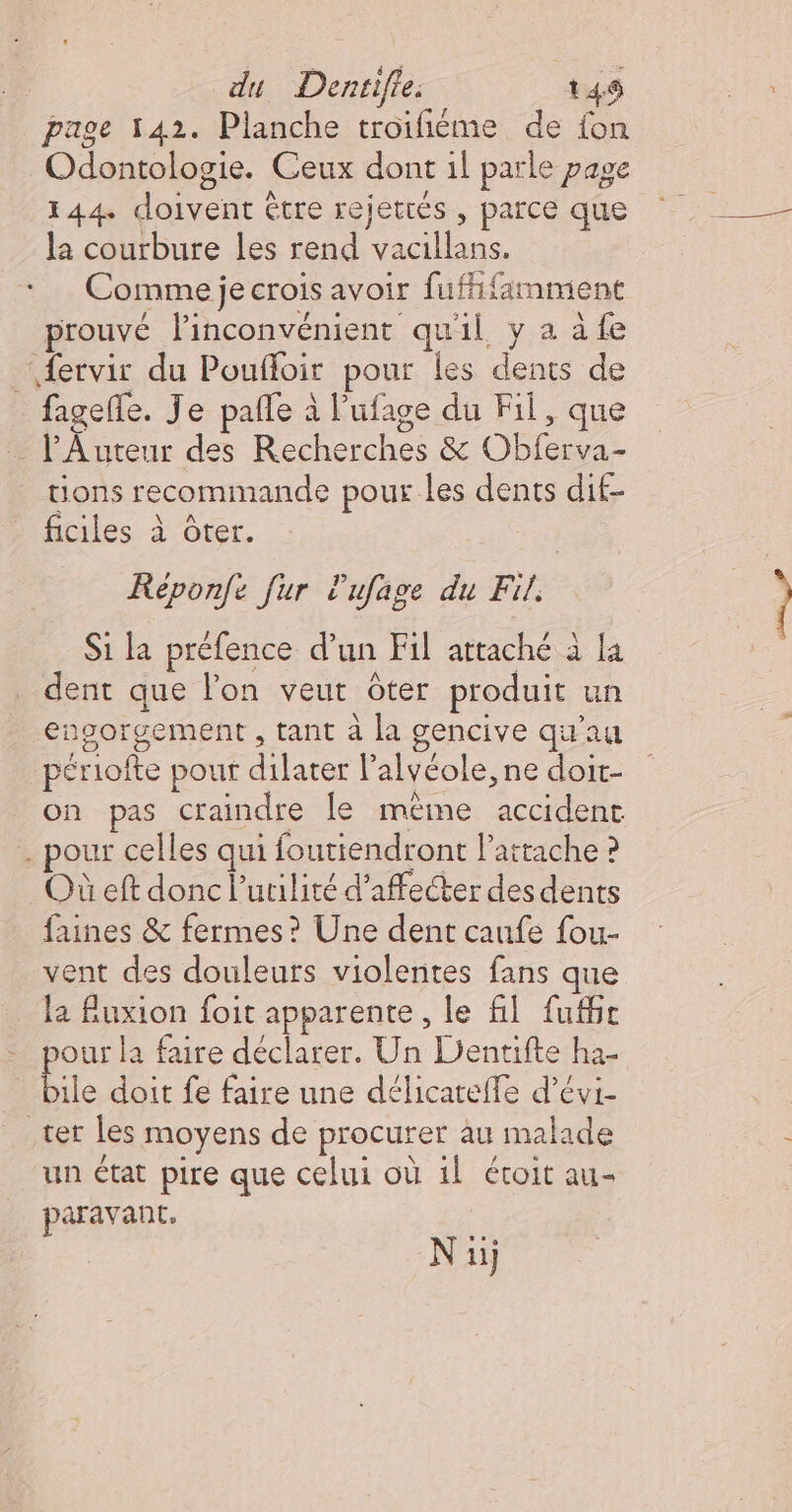 page 142. Planche troifiéme de fon Odontologie. Ceux dont il parle page 144. doivent être rejetrés , parce que la courbure les rend vacillans. Comme je crois avoir fufhfamment prouvé linconvénient quil y à à fe fervir du Pouffoir pour les dents de _ fagefle. Je pañle à l'ufage du Fil, que … l’Auteur des Recherches &amp; Obferva- tions recommande pour les dents dif- ficiles à Ôter. Réponfe fur Pufage du Fil. Si la préfence d’un Fil attaché à la dent que lon veut ôter produit un engorgement , tant à la gencive qu'au périofte pour dilater l’alvéole, ne doi- on pas craindre le méime accident . pour celles qui foutiendront Pattache ? Où eft donc l’urilité d’affecter des dents faines &amp; fermes? Une dent caufe fou- vent des douleurs violentes fans que la fuxion foit apparente , le fil fufbe pour la faire déclarer. Un Dentifte ha- bile doit fe faire une délicateffe d’évi- ter les moyens de procurer au malade un état pire que celui où 1l étoit au- paravant. Nu)