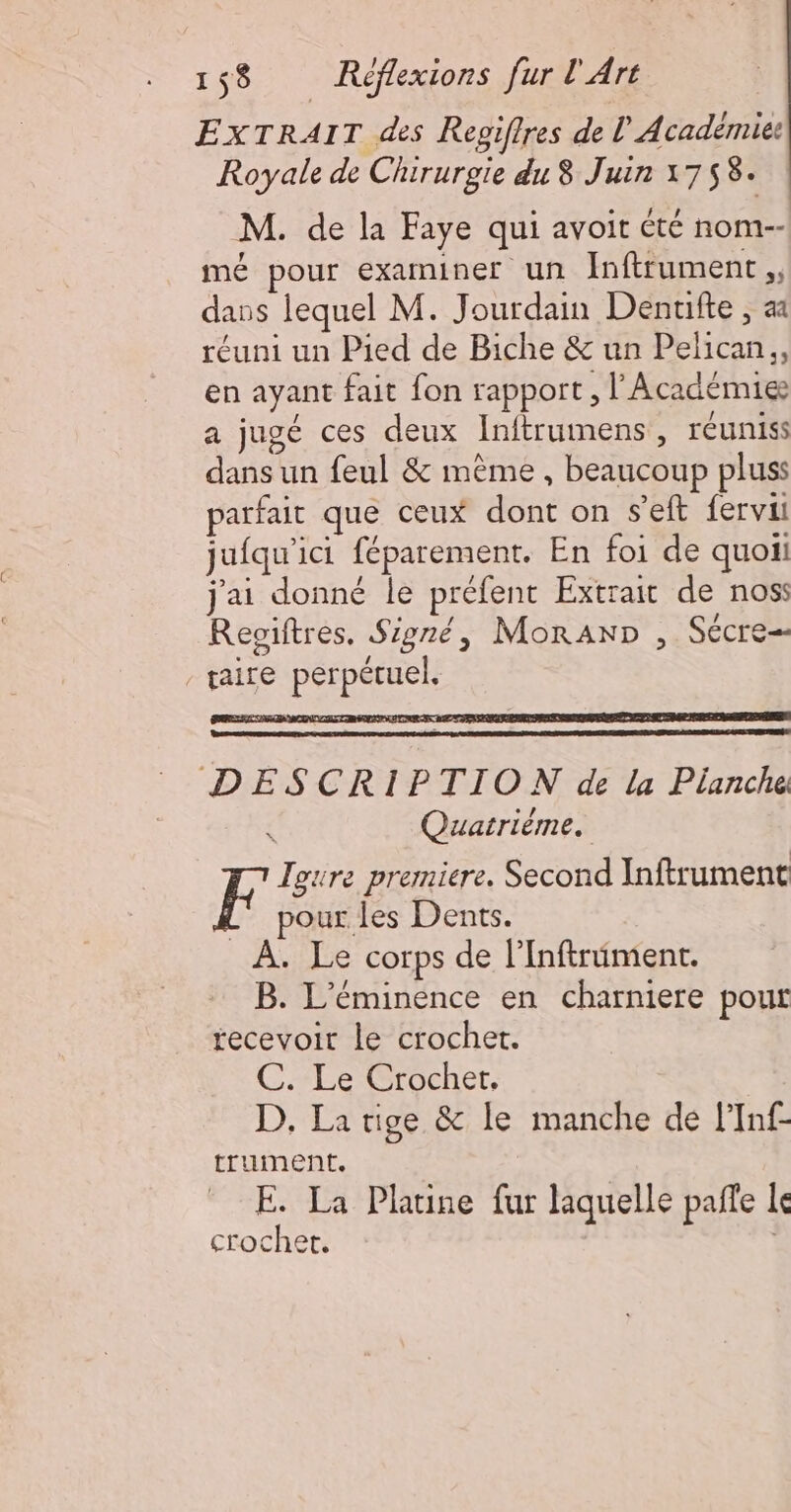 EXTRAIT des Repiffres de l'Académie Royale de Chirurgie du 8 Juin 1758. M. de la Faye qui avoit été nom-- mé pour examiner un Inftrument ,, dans lequel M. Jourdain Denuifte ; aa réuni un Pied de Biche &amp; un Pelican., en ayant fait fon rapport, l'Académie a jugé ces deux Inftrumens, réunis dans un feul &amp; mème , beaucoup pluss parfait que ceux dont on s’eft fervii jufqu'ici féparement. En foi de quoii j'ai donné le préfent Extrait de nos: Reoiftres. Signé, MoraAnp , Sécre- taire perpétuel. RL ra PERL TERRES DIE SENS CUTEDETS DESCRIPTION de la Pianche { Quatrième. F Igure premiere. Second Inftrument L' pour les Dents. À. Le corps de l’Inftrüiment. B. L'éminence en charniere pour recevoir le crochet. C. Le Crochet, D. La tige &amp; le manche de f’Inf- truUMmEeEnt. E. La Platine fur laquelle pañfe le crochet.