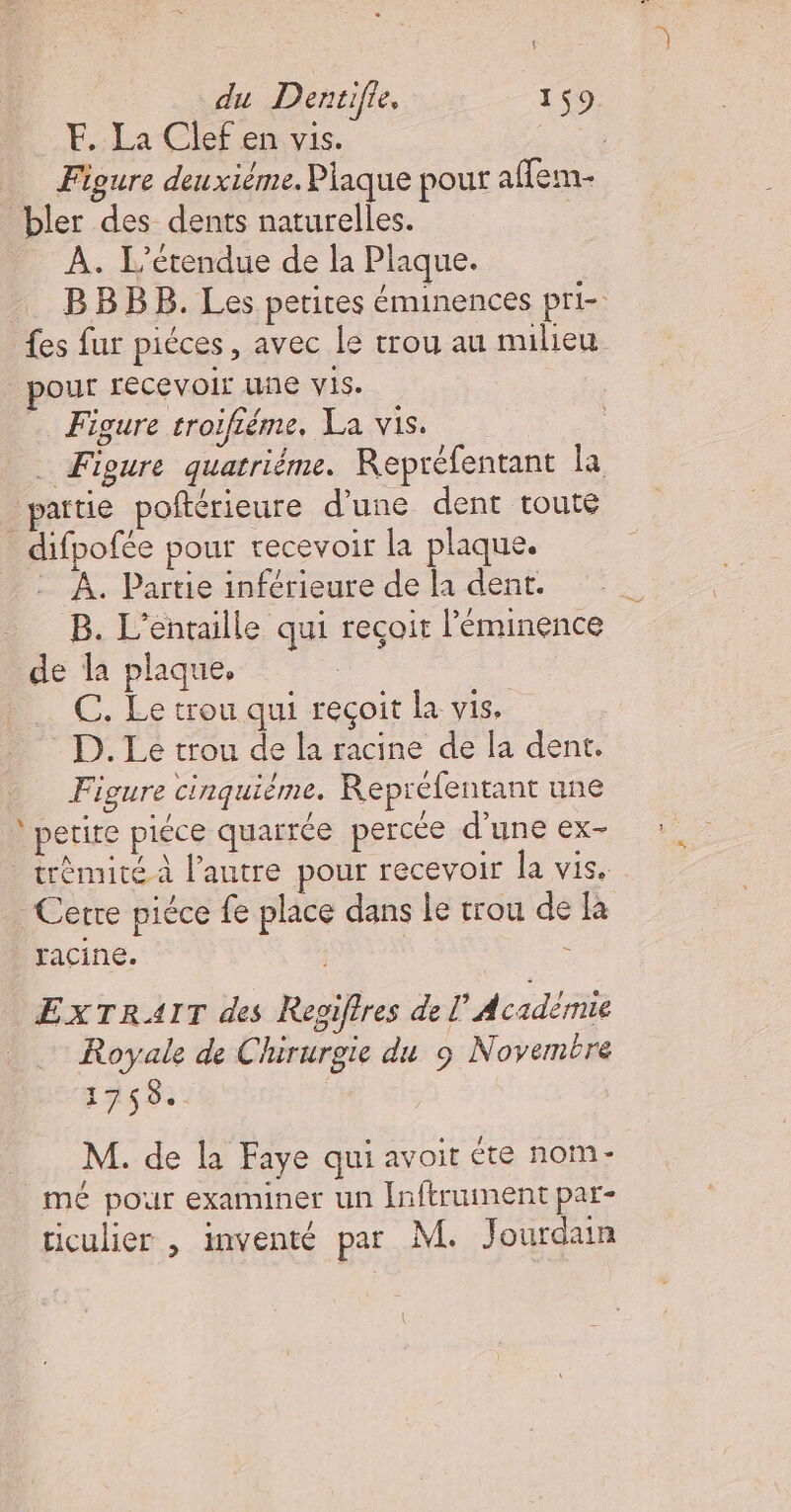 F. La Clef en vis. “ _ Figure deuxième. Plaque pour aflem- bler des dents naturelles. | À. L'étendue de la Plaque. | __ BBBB. Les petites éminences pri- fes fur piéces, avec le trou au milieu pour recevoir uñe Vis. Figure troifiéme. La vis. . Figure quatriëme. Repréfentant la pattie poftérieure d'une dent toute _difpofée pour recevoir la plaque. À. Partie inférieure de la dent. B. L’entaille qui reçoit l'éminence de la plaque, C. Le trou qui reçoit la vis. D. Le trou de la racine de la dent. Figure cinquième. Repréfentant une petite piéce quarrée percée d'une ex- _trèmité.à l’autre pour recevoir la vis. Cerre piéce fe place dans le trou de là racine. - ExTRAIT des Regiftres de L'Académie Royale de Chirurgie du 9 Novembre 1759.. M. de la Faye qui avoit éte nom- mé pour examiner un Inftruinentpar- ticulier , inventé par M. Jourdain
