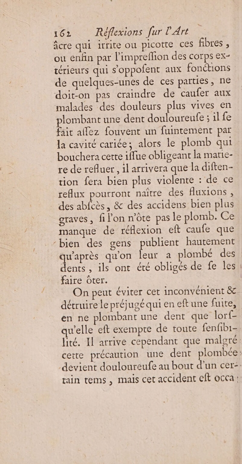 âcre qui irrite ou picotte ces fibres , ou enfin par l'impreflion des corps ex- térieurs qui s’oppofent aux fonctions de quelques-unes de ces parties, ne doit-on pas craindre de caufer aux malades des douleurs plus vives en Rs une dent douloureufe ; il fe ait allez fouvent un fuintement par bouchera cette iffue obligeant la matie- re de refluer,, il arrivera que la diften- tion fera bien plus violente : de ce reflux pourront naïtre des fluxions , . des abfcès, &amp; des accidens bien plus graves, filon n'ôte pas le plomb. Ce manque de réflexion eft caufe que “bien des gens publient hautement qu'après qu'on leur a plombé des dents , ils ont été obligés de fe les faire Oter. On peut éviter cet inconvénient &amp; détruire Le préjugé qui en eft une fuite, en ne plombant une dent que lorf- qu'elle eft exempte de toute fenfb1- lité. Il arrive cependant que malgré tain tems, mais cet accident eft occa: