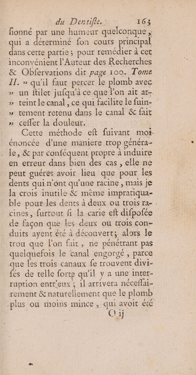 fionné par une humeur quelconque , qui a déterminé fon couts principal dans cette partie ; pour remédier à cet inconvénient l’Auteur des Recherches &amp; Obfervations dit page 100. Tome IT. » qu'il faut percer le plomb avec un ftlet jufqu'à ce que lon ait at teint le canal , ce qui facilite le fuin- _» tement retenu dans le canal &amp;c fait » cefler la douleur. Cette méthode eft fuivant mot. énoncée d’une maniere trop généra- le, &amp; par conféquent propre à induire en erreur dans bien des cas , elle ne peut ouéres avoir lieu que pour les dents qui n’ént qu’une racine , mais je la crois inutile &amp; même impratiqua- ble pour les dents à deux ou trois ra- . cines, furtout fi la carie eft difpofée de façon que les deux ou trois con- duits ayent été à déconvert; alors le trou que l'on fait, ne pénétrant pas quelquefois le ‘canal engorgé , parce que Les trois canaux fe trouvent divi- fés de telle forte qu'il y a une intet- ruption entr'eux ; 1l arrivera nécefai- rement &amp; naturellement que le plomb -plus où moins mince, qui avoit té C 1j | ss &amp; w w -&amp; L.]