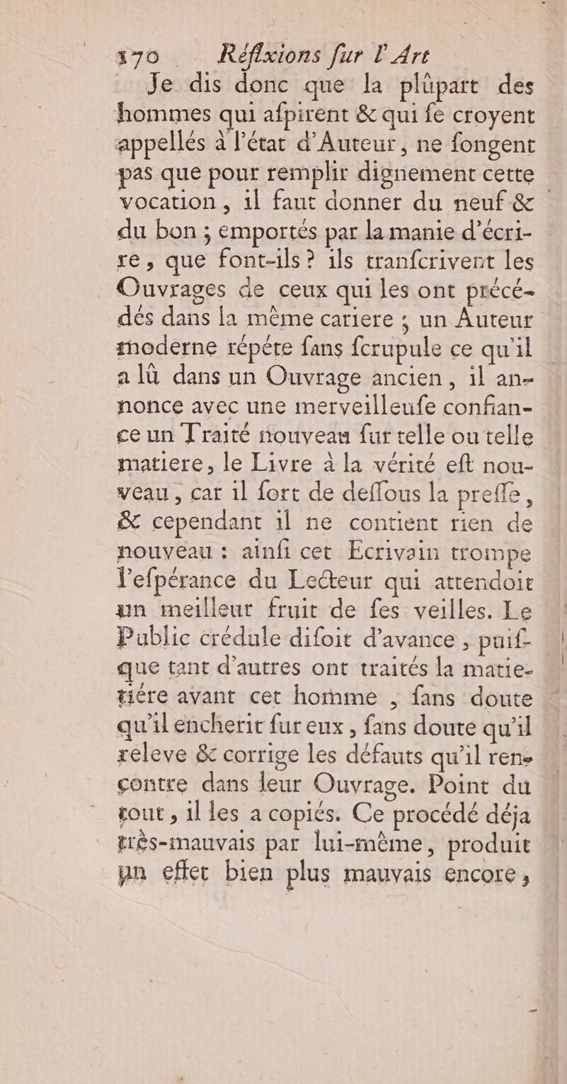 Je dis donc que la plüpart des hommes qui afpirent &amp; qui fe croyent appellés à l’état d'Auteur, ne fongent pas que pour remplir dignement cette | vocation , 1l faut donner du neuf &amp; du bon ; emportés par la manie d’écri- re, que font-ils ? ils tranfcrivent les Ouvrages de ceux qui les ont précé- dés dans la même cariere ; un Auteur thoderne répére fans fcrupule ce qu'il a là dans un Ouvrage ancien, il an- nonce avec une merveilleufe confan- ce un Traité nouveau fur telle ou telle matiere, le Livre à la vérité eft nou- veau, car 1] fort de deflous la prefle, &amp; cependant 1l ne contient rien de nouveau : ainfi cet Ecrivain trompe lefpérance du Lecteur qui atrendoit un meilleur fruit de fes veilles. Le Public crédule difoit d'avance , puif- que tant d’autres ont traités la matie- tiére avant cet homme , fans doute qu'il encherit fureux , fans doute qu'il releve &amp; corrige les défauts qu’il rene contre dans leur Ouvrage. Point du tout , 1l les a copiés. Ce procédé déja frès-mauvais par lui-même, produit pn effet bien plus mauvais encore,