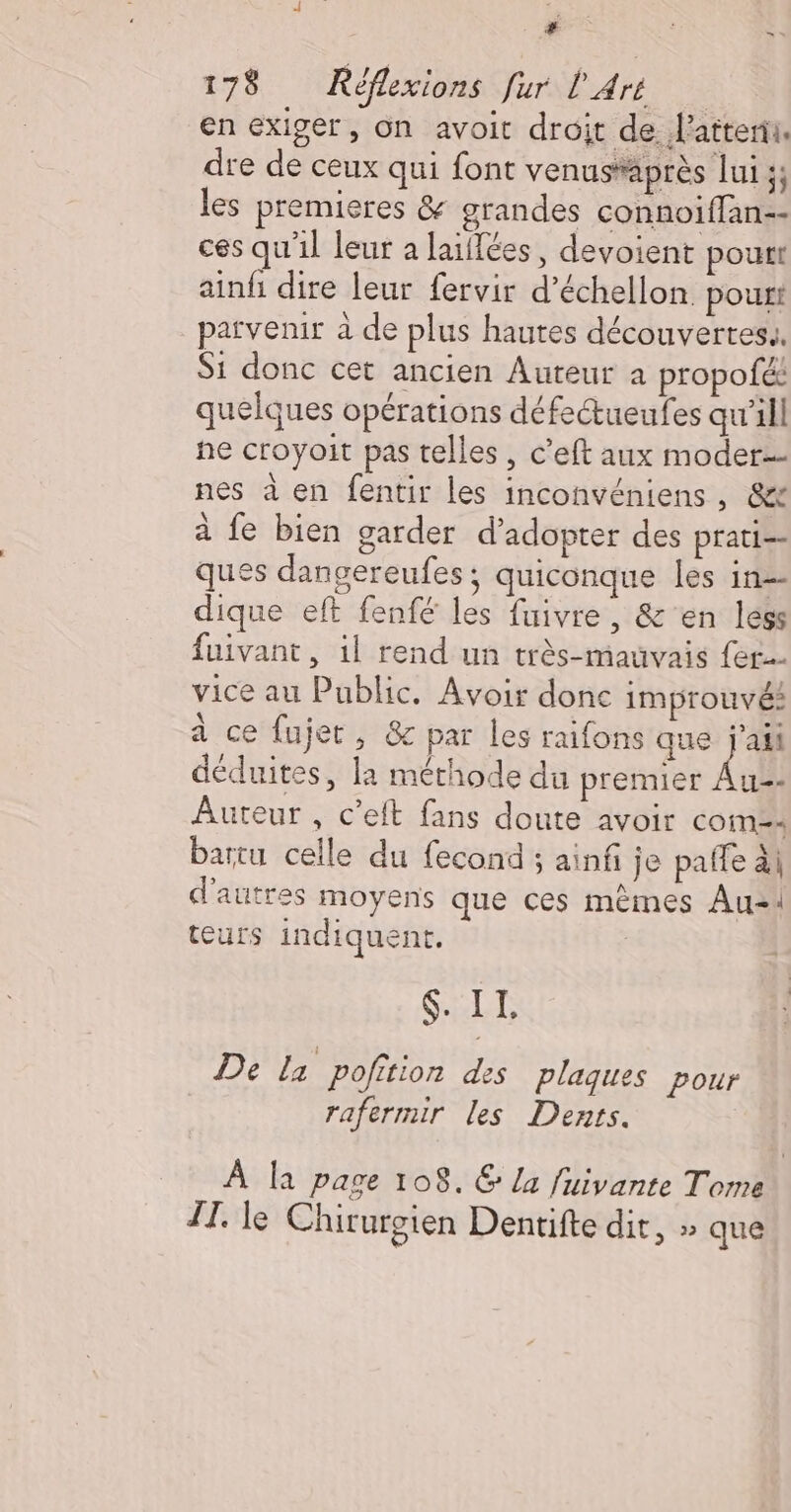 La $ = 178 Réflexions fur l'Aré en exiger, On avoit droit de. latterii. dre de ceux qui font venus*après lui 3; les premieres &amp; grandes connoiffan-- ces qu'il leur a laiflées, devoient pourt ainfi dire leur fervir d’échellon. pourt parvenir à de plus hautes découvertes. Si donc cet ancien Auteur a propofé: quelques opérations défectueufes qw’ill he croyoit pas telles, c’eft aux moder- nes à en fentir les inconvéniens , &amp;+ à fe bien garder d'adopter des prati-- ques dangereufes; quiconque les in-- dique eft fenfé les fuivre, &amp; en less fuivant, il rend un très-mauvais {ec vice au Public. Avoir donc improuvé: à ce fujet, 8 par les raifons que j'ai déduites, la méthode du premier All Auteur , c’eft fans doute avoir COiM=: bartu celle du fecond ; ainfi je paffe ai d'autres moyens que ces mêmes Au-1 teurs indiquent. $. IL De la pofition des plaques pour rafermir les Dents. A la page 108. € la fiivante Tom II. le Chirurgien Dentifte dit, » que