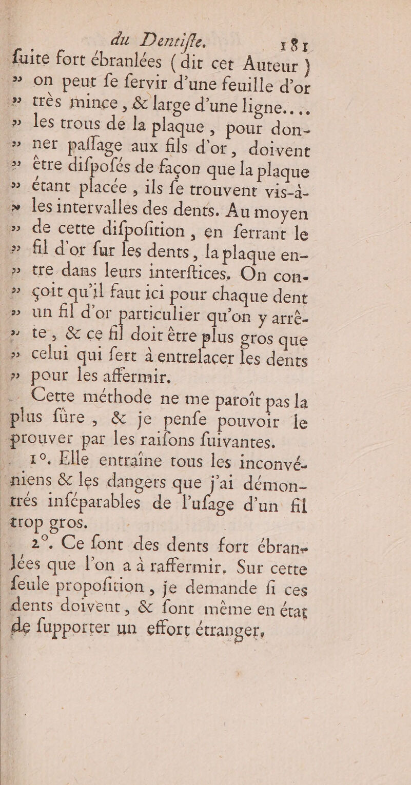 du Dentifle, nes 39 33 ÉD) Li on peut fe fervir d’une feuille d’or très mince, &amp; large d’une ligne. …. les trous de la plaque , pour don- ner paflage aux fils d'or, doivent être difpofés de façon que la plaque les intervalles des dents. Au moyen de cette difpofition , en ferrant le A] d'or fur les dents, la plaque en- tre dans leurs interftices. On con- çoit qu'il faut ici pour chaque dent un fi] d’or particulier qu'on y arrè- te, &amp; ce fil doit être plus gros que celui qui fert à entrelacer les dents pour les affermir, 10, Elle entraîne tous les inconvé- 2°. Ce font des dents fort ébran-