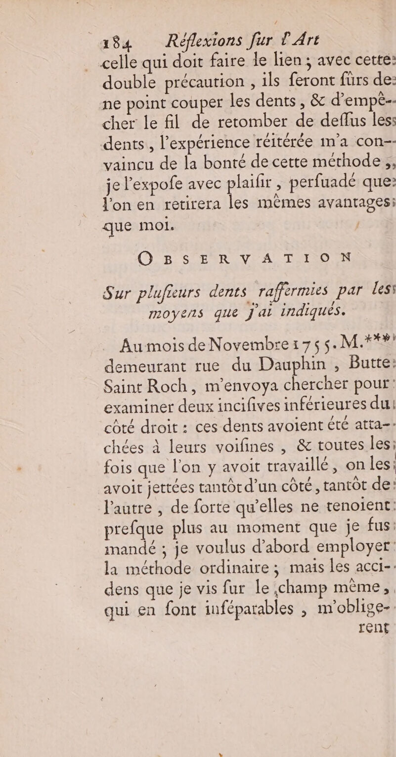 celle qui doit faire le lien ; avec cette: double précaution , ils feront fürs de: ne point couper les dents, &amp; d’empèe- cher le fil de retomber de deflus les: dents, l'expérience réitérée m'a con-- vaincu de la bonté de cette méthode ,, je l’expofe avec plaifir , perfuadé que: fon en retirera les mêmes avantages: que moi. | O 8 S TR V A TION Sur plufieurs dents raffermies par les: moyens que j'ai indiques. Au mois de Novembre 175 5. M.*** demeurant rue du Dauphin , Butte: Saint Roch, m'envoya chercher pour: examiner deux incifives inférieures du! côté droit : ces dents avoient été atta=- chées à leurs voifines , &amp; toutes les: fois que l’on y avoit travaillé, on les: avoit jertées tantor d’un côté, tantôt de: l'autre , de forte qu’elles ne tenoient. prefque plus au moment que je fus: mandé ; je voulus d’abord employer la méthode ordinaire ; mais les acci-. dens que je vis fur le champ même, qui en font inféparables , m’oblige-. rent