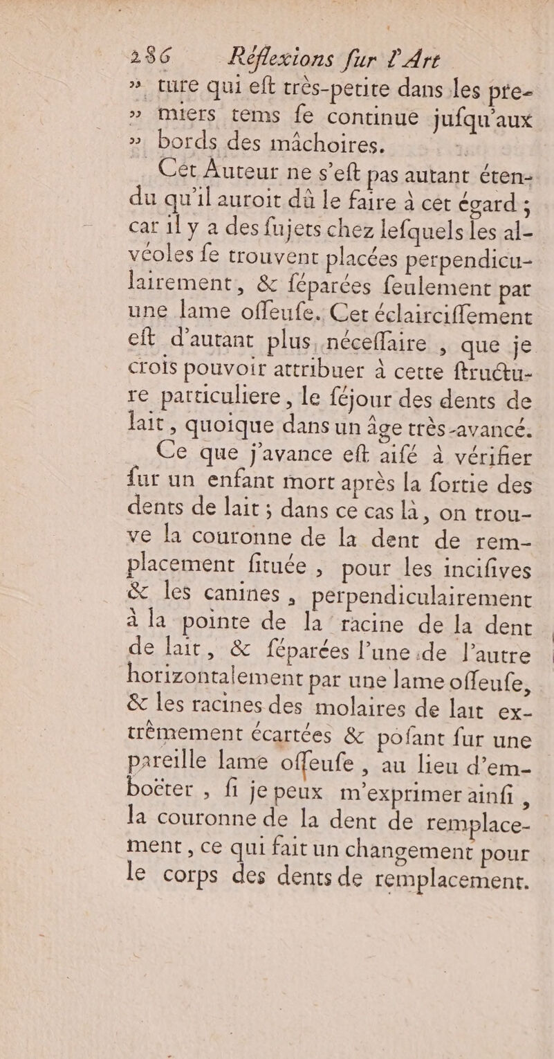 ». ture qui eft très-petite dans les pte- » muers téms fe continue jufqu'aux » bords des mächoires. | _ Cét Auteur ne s’eft pas autant éten- du qu’il auroit dà le faire à cet égard ; car 1] y a des fujets chez lefquels les al- véoles fe trouvent placées perpendicu- lairement, &amp; féparées feulement pat une lame offeufe. Cet éclairciffement eft d'autant plus néceffaire , que je crois pouvoir attribuer à cette ftructu- re partticuliere, le féjour des dents de lait, quoique dansun âge très-avancé. . Ce que j'avance eft aifé à vérifier fur un enfant mort après [a fortie des dents de lait ; dans ce cas là, on trou- ve la couronne de la dent de rem- placement fituée , pour les incifives &amp; les canines, perpendiculairement à la pointe de la racine de la dent de lait, &amp; féparées l’une :de l’autre horizontalement par une lame offeufe, &amp; les racines des molaires de lait ex- trèmement écartées &amp; pofant fur une pareille lame offeufe , au lieu d’em- boëter ; fi je peux m’exprimer ainfi à la couronne de la dent de remplace- ment, ce qui faitun changement pour le corps des dents de remplacemenr.