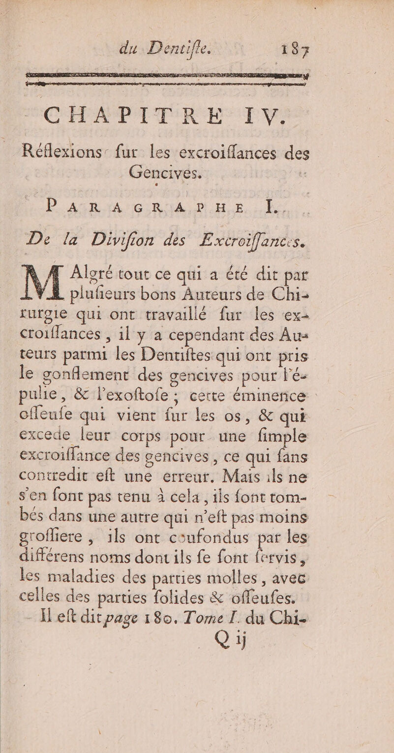SRE TES TERESA RE TTEREENS CHAPITRE TV Réflexions: fur les excroiffances de Gencives. L PARAGRAPHE Ee De [a Divifion des E xcroiffances. À A Aloré tour ce qui a été dit par L YA plufeurs bons Auteurs de Chi- turgie qui ont travaillé fur les ex croiflances , il y a cependant des Au teurs parmi les Denuites qui ont pris le gonflement des gencives pour Fé- pulie, &amp; l’exoftofe ; certe éminence cfleufe qui vient fur les os, &amp; qui excede leur corps pour une fimple .excroiffance des gencives, ce qui fans contredit eft une erreur. Mais ils ne s'en font pas tenu à cela, ils font tom- _bés dans une autre qui n’eft pas moins grofliere , 1ls ont coufondus par les différens noms dont ils fe font fervis, les maladies des parties molles , avec celles des parties folides &amp; offeufes. - Heft dit page 180. Tome I. du Chi- Qi