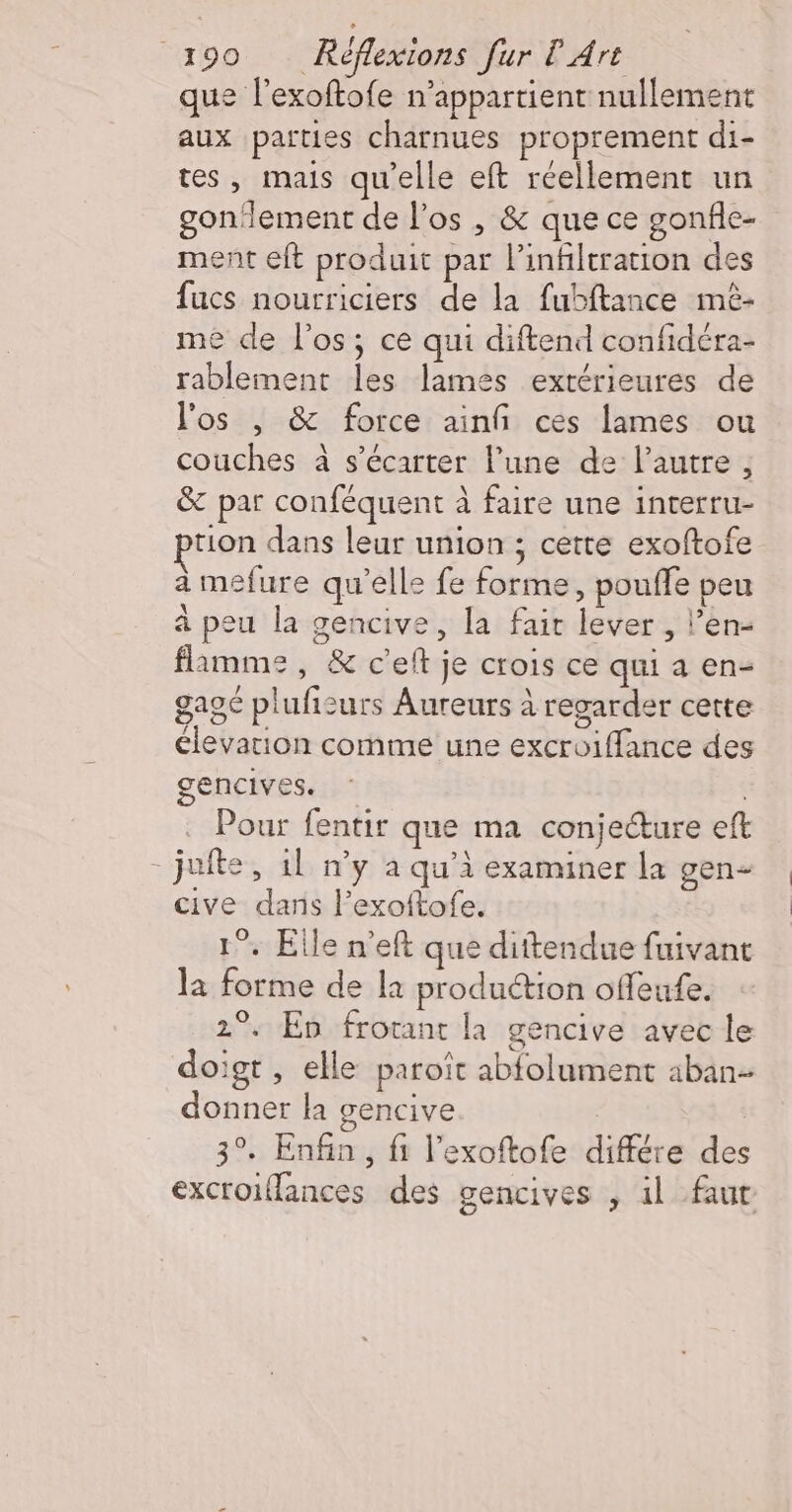 que l'exoftofe n'appartient nullement aux parties charnues proprement di- tes, mais qu'elle eft réellement un gonlement de l'os , &amp; que ce gonfle- ment eft produit par l’infiltration des fucs nourriciers de la fubftance mèé- me de l'os; ce qui diftend confidéra- rablement les lames extérieures de l'os | &amp; force ainfñi ces lames ou couches à s’écarter l’une de l’autre , &amp; par conféquent à faire une interru- tion dans leur union ; cette exoftofe à mefure qu’elle fe forme, pouffe peu à peu la gencive, la fair lever , l’en- flamme, &amp; c’eft je crois ce qui a en- gagé plufisurs Aureurs à regarder cette élevation comme une excroiffance des gencives. Pour fentir que ma conjecture eft - jufte, 1l n’y a qu’à examiner la gen cive dans l’exoftofe. 1°. Elle n’eft que dittendue fuivant la forme de la production offeufe. 2°. En frotant la gencive avec le doigt , elle paroît abfolument aban- donner la gencive 3°. Enfin, fi l’exoftofe différe des excroiflances des gencives , il fur