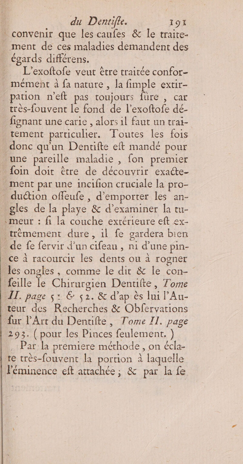 convenir que les caufes &amp; Île traite- ment de ces maladies demandent des égards différens. L’exoftofe veut être traitée confor- mément à fa nature, la fimple extir- pation n'eft pas toujours füre , car très-fouvent le fond de l’exoftofe de- fignant une carie , alors il faut un trai- tement particulier. Toutes les fois donc qu'un Dentifte eft mandé pour une pareille maladie , fon premier _ foin doit être de découvrir exacte- - ment par une incifion cruciale la pro- _ duction offeufe , d’emporter les an- gles de [a playe &amp; d’examiner la tu- «meur : fi la couche extérieure eft ex- . trémement dure, il fe gardera bien … de fe fervir d’un cifeau , ni d’une pin- _ce à racourcir les dents ou à rogner les ongles, comme le dit &amp; le con- feille le Chirurgien Dentifte, Tome IT. page $: &amp; 52. &amp; d’ap ès lui lAu- teur des Recherches &amp; Obfervations fur l'Art du Denuifte, Tome II. page 293. ( pour les Pinces feulement. ) Par la premiere méthode , on écla- te très-fouvent la portion à laquelle | éminence eft attachée; &amp; par la fe