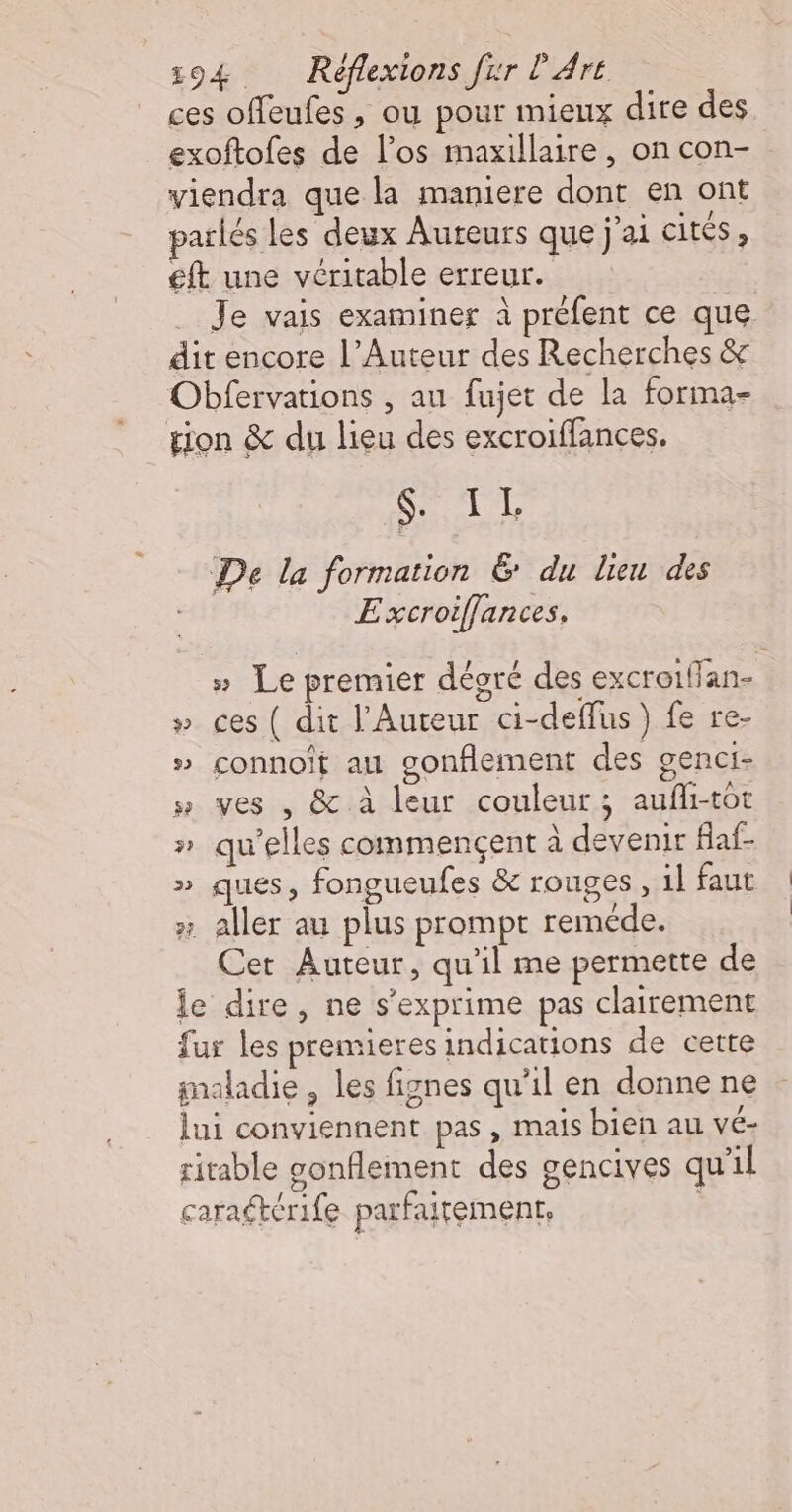 ces offeufes , ou pour mieux dire des exoftofes de l’os maxillaire , on con- viendra que la maniere dont en ont pariés les deux Auteurs que j’ai cités , eft une véritable erreur. Je vais examiner à préfent ce que dit encore l’Auteur des Recherches &amp; Obfervations , au fujet de la forma- tion &amp; du lieu des excroiffances. Hat aur De la formation 6 du lien des E xcroiffances, » Le premier dégré des excroi{fan- » ces ( dit l’Auteur ci-deffus }) fe re- » connoit au gonflement des genci- » ves , &amp; à leur couleur; aufli-tot » qu'elles commencent à devenir flaf- » ques, fongueufes &amp; rouges, il faut x aller au plus prompt reméde. Cer Auteur, qu’il me permette de le dire, ne s'exprime pas clairement fur les premieres indications de cette gnaladie , les fignes qu’il en donne ne lui conviennent pas , mais bien au vé- ritable gonflement des gencives qu'il caragtérife parfaitement,