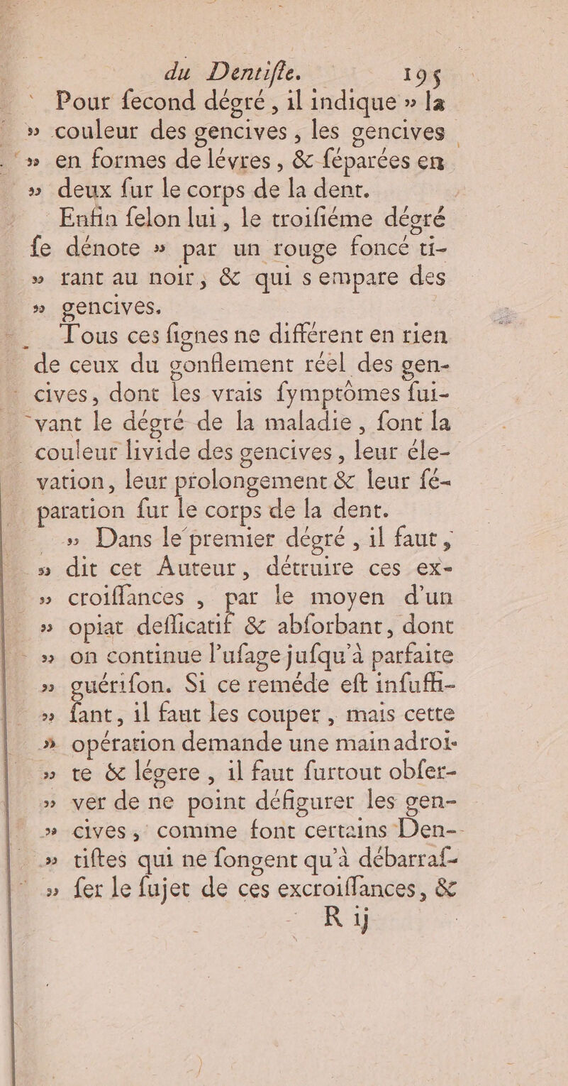 Pour fecond déoré, il indique » la _ » couleur des gencives , les gencives _‘» en formes de lévres , &amp; féparces en » deux fur le corps de la dent. Enfin felon lui , le troifiéme décré fe dénote » par un rouge foncé ti- » fant au noir, &amp; qui sempare des » gencives. ._ Tous ces fignes ne différent en rien _ de ceux du gonflement réel des gen- * cives, dont les vrais fymptômes fui- “vant le déoré de la maladie, font la _ couleur livide des gencives , leur êle- vation, leur prolongement &amp; leur fe- paration fur Le corps de la dent. .» Dans le‘premier dégré , il faut, » dit cet Auteur, détruire ces ex- » croiffances | par le moyen d’un » opiat deflicatif &amp; abforbant, dont -» on continue l’ufage jufqu'à parfaite » guérifon. Si ce reméde eft infufh- ce il faut les couper , mais cette # opération demande une mainadroi- » te &amp; légere, il faut furtout obfer- » ver de ne point défigurer les gen- » cives,; comme font certains Den- » tiftes qui ne fongent qu'à débarraf- » fer le fujet de ces excroiffances, &amp; R 1j