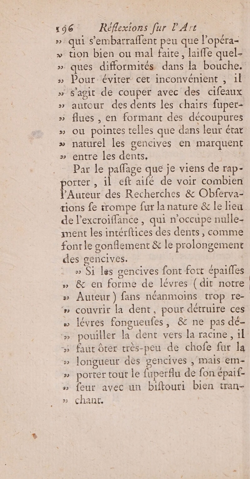 » qui s’embarraffent peu que l'opéra- &gt; tion bien ou mal faite, laifle quel- » ques difformités dans la bouche. » Pour éviter cet inconvénient , 1l » s'agit de couper avec des cifeaux » autour des dents les chairs fuper- » flues , en formant des découpures » ou pointes telles que dans leur étar » naturel les gencives en marquent » entre les dents, FR Par le paflage que je viens de rap- porter , il eft aifé de voir combien lAuteur des Recherches &amp; Obferva- tions fe trompe fur la nature &amp; le lieu de l’excroiffance , qui n’occupe nulle- ment les intérftices des dents , comme font le gonflement &amp; le prolongement des gencives. nn ._ » Si les gencives font fort épaifles O . » &amp; en forme de lévres (dit notre » Auteur) fans néanmoins trop re- #n couvrir la dent, pour détruire ces » lévres fongueufes, &amp; ne pas dé- » pouiller la dent vers la racine, 1l 5 faut Ôrer très-peu de chofe fur la » longueur des gencives , mais em- » porter tout le fuperflu de fon épaif- » feur avec un biftouri bien tran- » chant. | &amp;