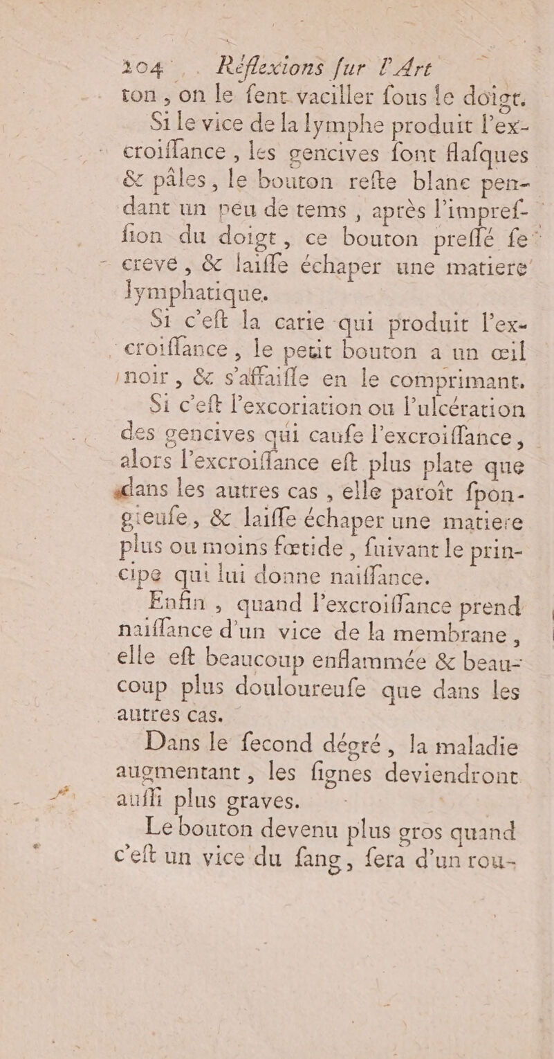 ton , on le fent vaciller fous le doigt. Si Le vice de la lymphe produit l’ex- _croiflance , les gencives font flafques &amp; pâles, le bouton refte blanc pen- dant un peu de tems , après l'impref_ fion du doigt, ce bouton preflé fe crevé , &amp; laiffe échaper une matiere lymphatique. Si c'eft la carie qui produit l’ex- croiffance , le petit bouton a un œil noir , &amp; s'affaifle en le comprimant, Si c’eft l’excoriation où lulcération des gencives qui caufe l’excroiffance, alors l’excroiflance eft plus plate que adans les autres cas . elle patoît fpon- oieufe, &amp; laiffe échaper une matiere plus ou moins fœtide , fuivant Le prin- Cipe qui lui donne naiffance. Enfin , quand l’excroiffance prend naiflance d'un vice de la membrane , elle eft beaucoup enflammée &amp; beau: coup plus douloureufe que dans les autres cas. Dans le fecond déoré, la maladie augmentant , les fignes deviendront aufli plus graves. Le bouton devenu plus gros quand c'eft un vice du fang, fera d’un rou.