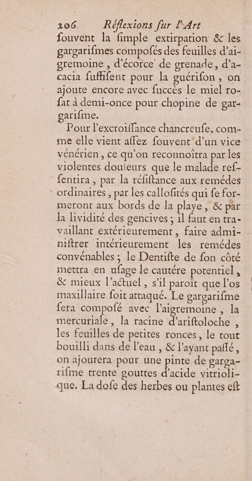 fouvent la fimple extirpation &amp; les gargarifmes compofés des feuilles d’ai- gremoine , d'écorce de grenade, d’a- cacia fuffifent pour la guérifon , on ajoute encore avec fuccès le miel ro- fat à demi-once pour chopine de gar- garifme. Pour l’excroiffance chancreufe, com- ne elle vient aflez fouvent’ d’un vice vénérien , ce qu'on reconnoîtra par les violentes douleurs que le malade ref- _fentira , par la réfiftance aux remédes ordinaires , par les callofités qui fe for- meront aux bords de la playe , &amp; par Ja lividité des gencives ; 1l faut en tra- vaillant extérieurement, faire admi- . niftrer intérieurement les remédes convénables ; le Denrifte de fon côté mettra en ufage le cautére potentiel , &amp; mieux l’actuel , s’il paroît que l'os maxiÎlaire foit attaqué. Le gargarifme fera compofé avec l’aigremoine , la sercuriale , la racine d’ariftoloche , les feuilles de petites ronces, le tout bouilli dans de l’eau , &amp; l'ayant pañlé , On ajourera pour une pinte de garga- rifme trente gouttes d'acide vitrioli- que, La dofe des herbes ou plantes eft