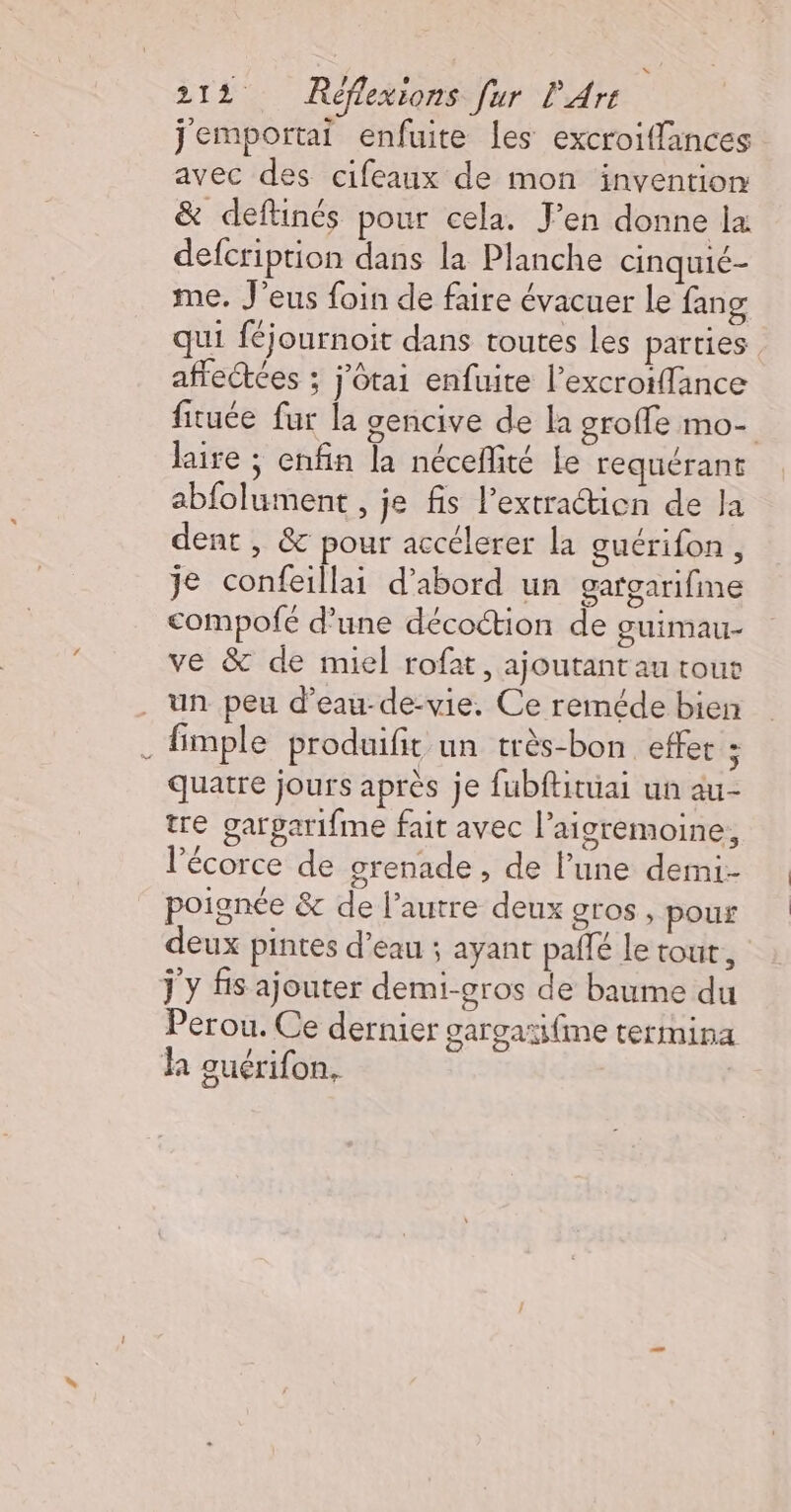 jemportai enfuite les excroiffances avec des cifeaux de mon invention &amp; deftinés pour cela. J'en donne la defcription dans la Planche cinquié- me. J’eus foin de faire évacuer le fang qui féjournoit dans toutes les parties affectées ; j’ôtai enfuite l’excroiffance fituée fur la gencive de la oroffe mo- laire ; enfin la néceffité Le requérant abfolument , je fis l’extractien de la dent , &amp; pour accélerer la guérifon , je confeillai d’abord un gargarifine compofe d’une décottion de guimau- ve &amp; de miel rofat, ajoutant au tous _ un peu d’eau-de-vie, Ce reméde bien fimple produifit un très-bon effet ; quatre jours après je fubftituai un au- tre gargarifme fait avec l’aigremoine, l'écorce de grenade , de l’une demi- poignée &amp; de l’autre deux gros , pour deux pintes d’eau ; ayant pallé le tout, j y fis ajouter demi-gros de baume du Perou. Ce dernier gargaïi{me termina ha guérifon,