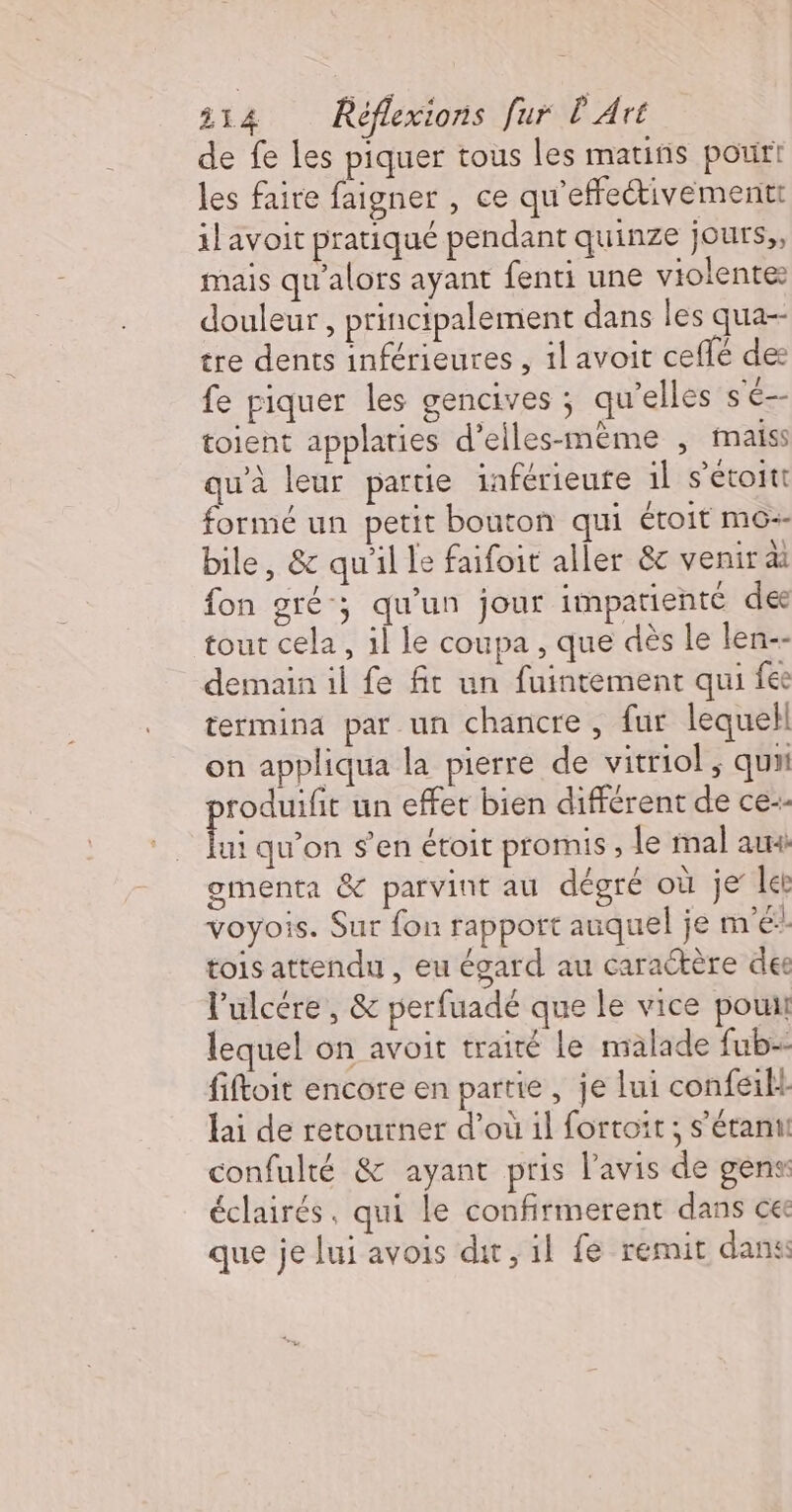 de fe les piquer tous les mauñs pour! les faire faigner , ce qu’effeétivementt 1lavoit pratiqué pendant quinze jours; mais qu'alors ayant fenti une violente: douleur , principalement dans les qua-- tre dents inférieures , il avoit ceflé des fe piquer les gencives ; qu’elles se toient applaties d’eiles-même , naiss qu'à leur partie inférieure il s’étoitt formé un petit bouton qui étoit mo bile, &amp; qu'il le faifoit aller &amp; venir di fon gré; qu’un jour impatienté de tout cela, il le coupa , que dès le len-- demain il fe fit un fuintement qui fes termina par un chancre , fur lequell on appliqua la pierre de vitriol ; qu roduifit un effet bien différent de ce-- Re qu’on s’en étoit promis ; le mal aux gmenta &amp; parvint au dégré où je ler voyois. Sur fon rapport auquel je mé: tois attendu , eu égard au caractère des l'ulcére , &amp; perfuadé que le vice pou lequel on avoit traité le malade fub- fiftoit encore en partie , je lui confeilt lai de retourner d’où 1l fortoit ; s'étant confulté &amp; ayant pris l'avis de gens éclairés, qui le confirmerent dans ce que je lui avois dut, il fe remit dan